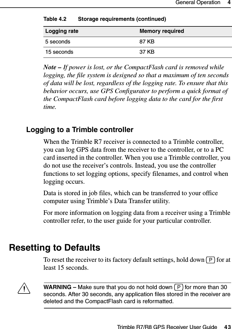 Trimble R7/R8 GPS Receiver User Guide     43General Operation     4Trimble R7 OperationNote – If power is lost, or the CompactFlash card is removed while logging, the file system is designed so that a maximum of ten seconds of data will be lost, regardless of the logging rate. To ensure that this behavior occurs, use GPS Configurator to perform a quick format of the CompactFlash card before logging data to the card for the first time.45.2 Logging to a Trimble controllerWhen the Trimble R7 receiver is connected to a Trimble controller, you can log GPS data from the receiver to the controller, or to a PC card inserted in the controller. When you use a Trimble controller, you do not use the receiver’s controls. Instead, you use the controller functions to set logging options, specify filenames, and control when logging occurs.Data is stored in job files, which can be transferred to your office computer using Trimble’s Data Transfer utility.For more information on logging data from a receiver using a Trimble controller refer, to the user guide for your particular controller.4.6 Resetting to DefaultsTo reset the receiver to its factory default settings, hold down p for at least 15 seconds.CWARNING – Make sure that you do not hold down p for more than 30 seconds. After 30 seconds, any application files stored in the receiver are deleted and the CompactFlash card is reformatted.5 seconds 87 KB15 seconds 37 KBTable 4.2 Storage requirements (continued)Logging rate Memory required