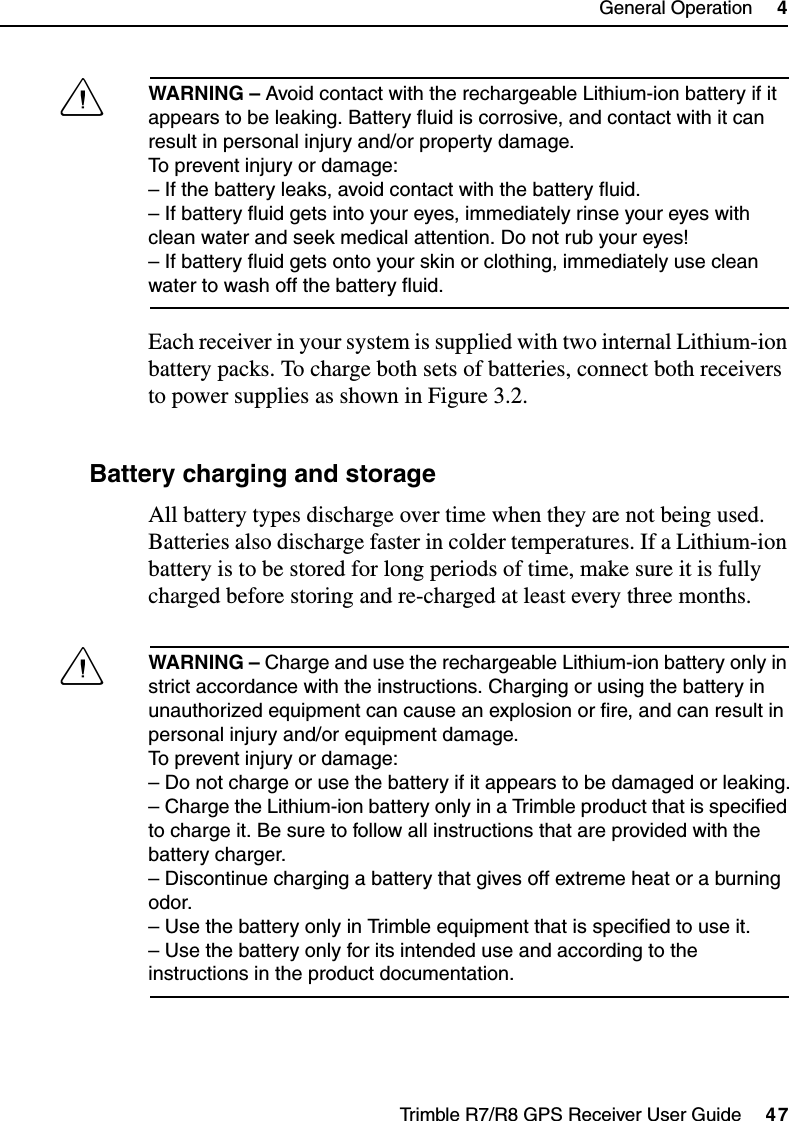 Trimble R7/R8 GPS Receiver User Guide     47General Operation     4Trimble R7 OperationCWARNING – Avoid contact with the rechargeable Lithium-ion battery if it appears to be leaking. Battery fluid is corrosive, and contact with it can result in personal injury and/or property damage.To prevent injury or damage:– If the battery leaks, avoid contact with the battery fluid. – If battery fluid gets into your eyes, immediately rinse your eyes with clean water and seek medical attention. Do not rub your eyes! – If battery fluid gets onto your skin or clothing, immediately use clean water to wash off the battery fluid.Each receiver in your system is supplied with two internal Lithium-ion battery packs. To charge both sets of batteries, connect both receivers to power supplies as shown in Figure 3.2.48.1 Battery charging and storageAll battery types discharge over time when they are not being used. Batteries also discharge faster in colder temperatures. If a Lithium-ion battery is to be stored for long periods of time, make sure it is fully charged before storing and re-charged at least every three months.CWARNING – Charge and use the rechargeable Lithium-ion battery only in strict accordance with the instructions. Charging or using the battery in unauthorized equipment can cause an explosion or fire, and can result in personal injury and/or equipment damage. To prevent injury or damage: – Do not charge or use the battery if it appears to be damaged or leaking.– Charge the Lithium-ion battery only in a Trimble product that is specified to charge it. Be sure to follow all instructions that are provided with the battery charger. – Discontinue charging a battery that gives off extreme heat or a burning odor.– Use the battery only in Trimble equipment that is specified to use it. – Use the battery only for its intended use and according to the instructions in the product documentation.