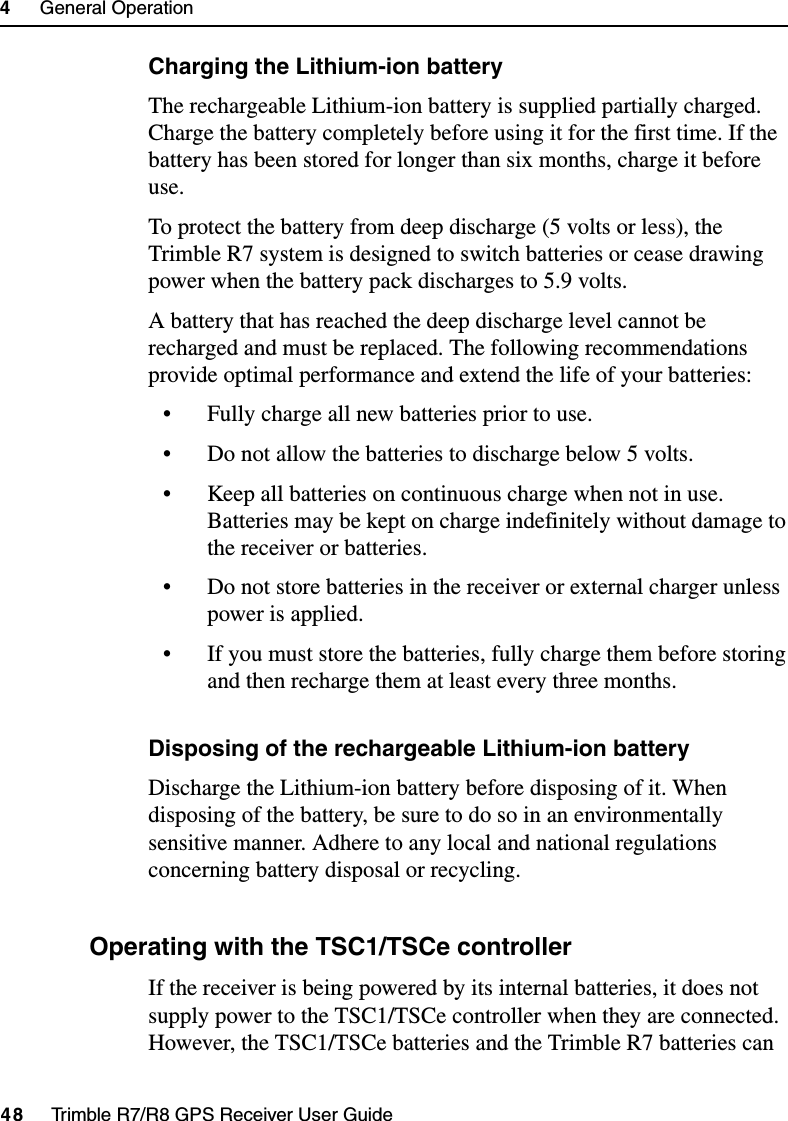 4     General Operation48     Trimble R7/R8 GPS Receiver User GuideTrimble R7 OperationCharging the Lithium-ion batteryThe rechargeable Lithium-ion battery is supplied partially charged. Charge the battery completely before using it for the first time. If the battery has been stored for longer than six months, charge it before use.To protect the battery from deep discharge (5 volts or less), the Trimble R7 system is designed to switch batteries or cease drawing power when the battery pack discharges to 5.9 volts. A battery that has reached the deep discharge level cannot be recharged and must be replaced. The following recommendations provide optimal performance and extend the life of your batteries:• Fully charge all new batteries prior to use.• Do not allow the batteries to discharge below 5 volts.• Keep all batteries on continuous charge when not in use. Batteries may be kept on charge indefinitely without damage to the receiver or batteries.• Do not store batteries in the receiver or external charger unless power is applied. • If you must store the batteries, fully charge them before storing and then recharge them at least every three months.Disposing of the rechargeable Lithium-ion batteryDischarge the Lithium-ion battery before disposing of it. When disposing of the battery, be sure to do so in an environmentally sensitive manner. Adhere to any local and national regulations concerning battery disposal or recycling.48.2 Operating with the TSC1/TSCe controllerIf the receiver is being powered by its internal batteries, it does not supply power to the TSC1/TSCe controller when they are connected. However, the TSC1/TSCe batteries and the Trimble R7 batteries can 