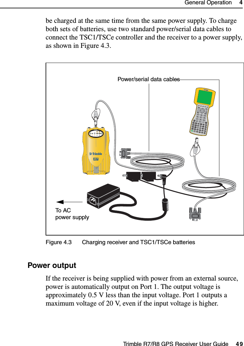 Trimble R7/R8 GPS Receiver User Guide     49General Operation     4Trimble R7 Operationbe charged at the same time from the same power supply. To charge both sets of batteries, use two standard power/serial data cables to connect the TSC1/TSCe controller and the receiver to a power supply, as shown in Figure 4.3.Figure 4.3 Charging receiver and TSC1/TSCe batteries48.3 Power outputIf the receiver is being supplied with power from an external source, power is automatically output on Port 1. The output voltage is approximately 0.5 V less than the input voltage. Port 1 outputs a maximum voltage of 20 V, even if the input voltage is higher.23To  AC  Power/serial data cablespower supply