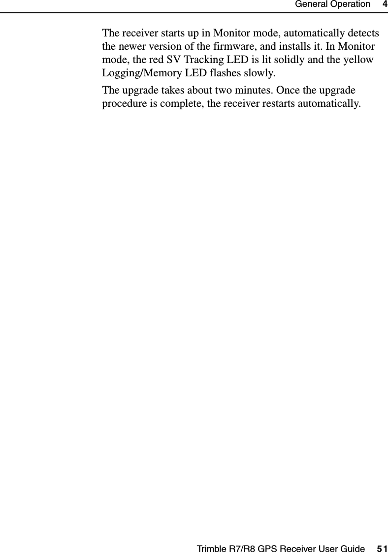 Trimble R7/R8 GPS Receiver User Guide     51General Operation     4Trimble R7 OperationThe receiver starts up in Monitor mode, automatically detects the newer version of the firmware, and installs it. In Monitor mode, the red SV Tracking LED is lit solidly and the yellow Logging/Memory LED flashes slowly.The upgrade takes about two minutes. Once the upgrade procedure is complete, the receiver restarts automatically.
