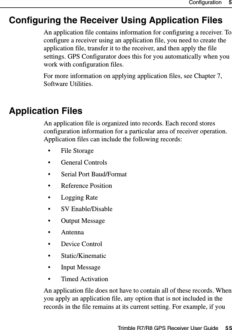 Trimble R7/R8 GPS Receiver User Guide     55Configuration     5Trimble R7 Operation5.3 Configuring the Receiver Using Application FilesAn application file contains information for configuring a receiver. To configure a receiver using an application file, you need to create the application file, transfer it to the receiver, and then apply the file settings. GPS Configurator does this for you automatically when you work with configuration files.For more information on applying application files, see Chapter 7, Software Utilities.5.4 Application FilesAn application file is organized into records. Each record stores configuration information for a particular area of receiver operation. Application files can include the following records:• File Storage• General Controls• Serial Port Baud/Format• Reference Position• Logging Rate• SV Enable/Disable•Output Message• Antenna• Device Control• Static/Kinematic• Input Message• Timed ActivationAn application file does not have to contain all of these records. When you apply an application file, any option that is not included in the records in the file remains at its current setting. For example, if you 