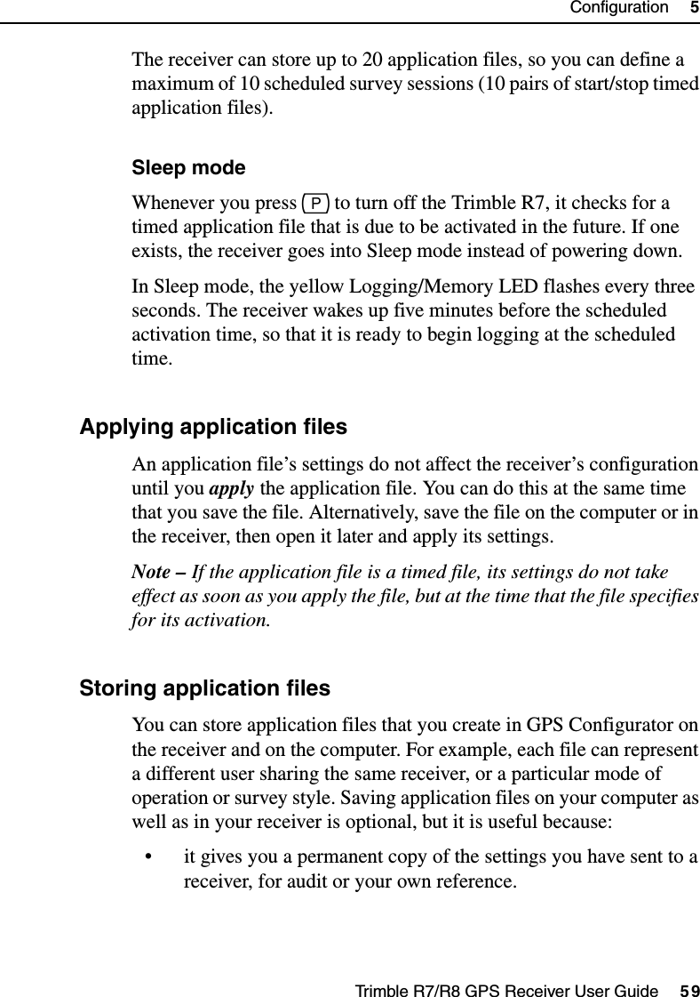 Trimble R7/R8 GPS Receiver User Guide     59Configuration     5Trimble R7 OperationThe receiver can store up to 20 application files, so you can define a maximum of 10 scheduled survey sessions (10 pairs of start/stop timed application files).Sleep modeWhenever you press p to turn off the Trimble R7, it checks for a timed application file that is due to be activated in the future. If one exists, the receiver goes into Sleep mode instead of powering down.In Sleep mode, the yellow Logging/Memory LED flashes every three seconds. The receiver wakes up five minutes before the scheduled activation time, so that it is ready to begin logging at the scheduled time.54.3 Applying application filesAn application file’s settings do not affect the receiver’s configuration until you apply the application file. You can do this at the same time that you save the file. Alternatively, save the file on the computer or in the receiver, then open it later and apply its settings.Note – If the application file is a timed file, its settings do not take effect as soon as you apply the file, but at the time that the file specifies for its activation.54.4 Storing application filesYou can store application files that you create in GPS Configurator on the receiver and on the computer. For example, each file can represent a different user sharing the same receiver, or a particular mode of operation or survey style. Saving application files on your computer as well as in your receiver is optional, but it is useful because:• it gives you a permanent copy of the settings you have sent to a receiver, for audit or your own reference.