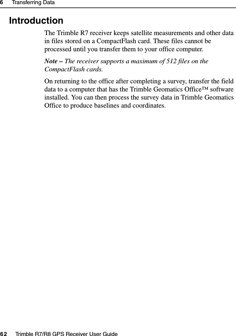 6     Transferring Data62     Trimble R7/R8 GPS Receiver User GuideTrimble R7 Operation6.1 IntroductionThe Trimble R7 receiver keeps satellite measurements and other data in files stored on a CompactFlash card. These files cannot be processed until you transfer them to your office computer.Note – The receiver supports a maximum of 512 files on the CompactFlash cards.On returning to the office after completing a survey, transfer the field data to a computer that has the Trimble Geomatics Office™ software installed. You can then process the survey data in Trimble Geomatics Office to produce baselines and coordinates.
