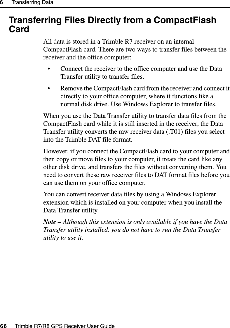 6     Transferring Data66     Trimble R7/R8 GPS Receiver User GuideTrimble R7 Operation6.4 Transferring Files Directly from a CompactFlash CardAll data is stored in a Trimble R7 receiver on an internal CompactFlash card. There are two ways to transfer files between the receiver and the office computer:• Connect the receiver to the office computer and use the Data Transfer utility to transfer files.• Remove the CompactFlash card from the receiver and connect it directly to your office computer, where it functions like a normal disk drive. Use Windows Explorer to transfer files.When you use the Data Transfer utility to transfer data files from the CompactFlash card while it is still inserted in the receiver, the Data Transfer utility converts the raw receiver data (.T01) files you select into the Trimble DAT file format.However, if you connect the CompactFlash card to your computer and then copy or move files to your computer, it treats the card like any other disk drive, and transfers the files without converting them. You need to convert these raw receiver files to DAT format files before you can use them on your office computer.You can convert receiver data files by using a Windows Explorer extension which is installed on your computer when you install the Data Transfer utility. Note – Although this extension is only available if you have the Data Transfer utility installed, you do not have to run the Data Transfer utility to use it.