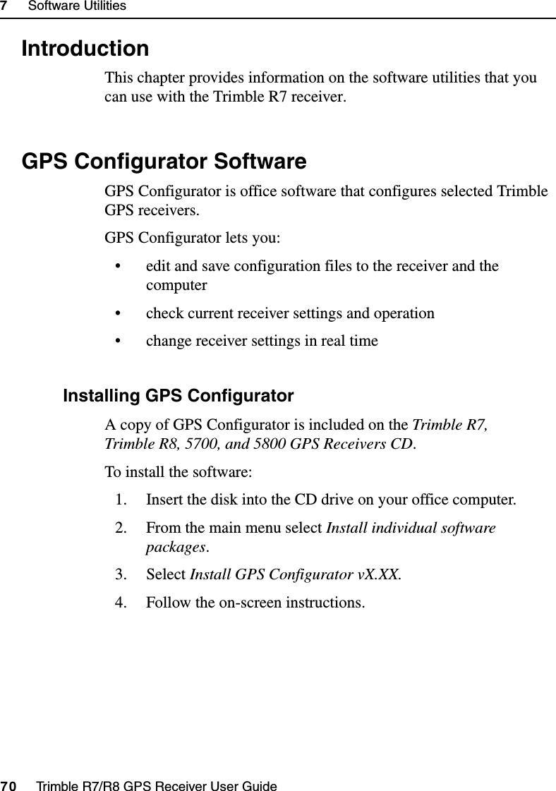 7     Software Utilities70     Trimble R7/R8 GPS Receiver User GuideTrimble R7 Operation7.1 IntroductionThis chapter provides information on the software utilities that you can use with the Trimble R7 receiver.7.2 GPS Configurator SoftwareGPS Configurator is office software that configures selected Trimble GPS receivers.GPS Configurator lets you:• edit and save configuration files to the receiver and the computer• check current receiver settings and operation• change receiver settings in real time72.1 Installing GPS ConfiguratorA copy of GPS Configurator is included on the Trimble R7, Trimble R8, 5700, and 5800 GPS Receivers CD.To install the software:1. Insert the disk into the CD drive on your office computer.2. From the main menu select Install individual software packages.3. Select Install GPS Configurator vX.XX.4. Follow the on-screen instructions.