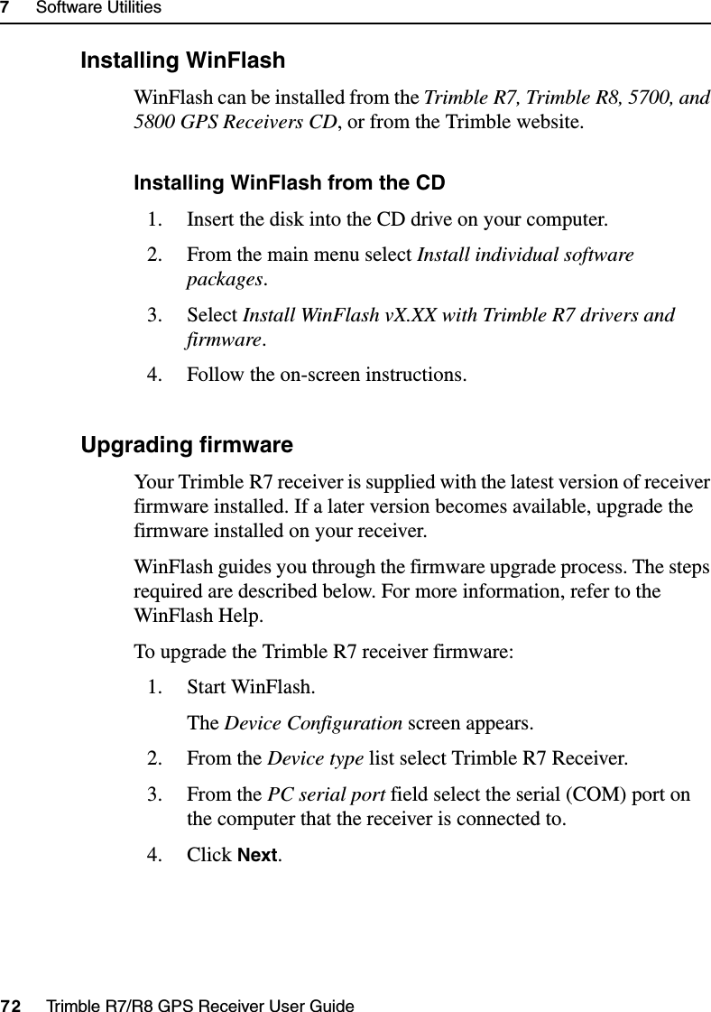 7     Software Utilities72     Trimble R7/R8 GPS Receiver User GuideTrimble R7 Operation71.1 Installing WinFlashWinFlash can be installed from the Trimble R7, Trimble R8, 5700, and 5800 GPS Receivers CD, or from the Trimble website. Installing WinFlash from the CD1. Insert the disk into the CD drive on your computer.2. From the main menu select Install individual software packages.3. Select Install WinFlash vX.XX with Trimble R7 drivers and firmware.4. Follow the on-screen instructions.70.1 Upgrading firmwareYour Trimble R7 receiver is supplied with the latest version of receiver firmware installed. If a later version becomes available, upgrade the firmware installed on your receiver.WinFlash guides you through the firmware upgrade process. The steps required are described below. For more information, refer to the WinFlash Help.To upgrade the Trimble R7 receiver firmware:1. Start WinFlash. The Device Configuration screen appears.2. From the Device type list select Trimble R7 Receiver.3. From the PC serial port field select the serial (COM) port on the computer that the receiver is connected to.4. Click Next.