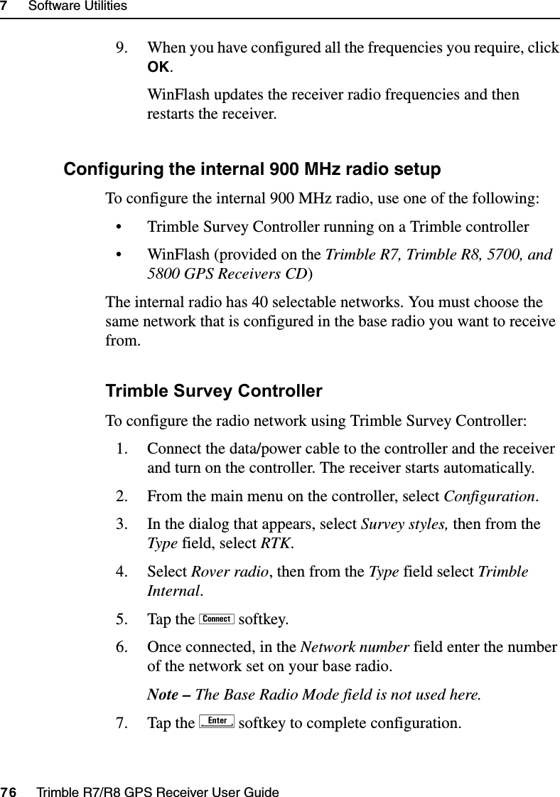 7     Software Utilities76     Trimble R7/R8 GPS Receiver User GuideTrimble R7 Operation9. When you have configured all the frequencies you require, click OK.WinFlash updates the receiver radio frequencies and then restarts the receiver.70.1 Configuring the internal 900 MHz radio setupTo configure the internal 900 MHz radio, use one of the following:• Trimble Survey Controller running on a Trimble controller• WinFlash (provided on the Trimble R7, Trimble R8, 5700, and 5800 GPS Receivers CD)The internal radio has 40 selectable networks. You must choose the same network that is configured in the base radio you want to receive from.Trimble Survey ControllerTo configure the radio network using Trimble Survey Controller:1. Connect the data/power cable to the controller and the receiver and turn on the controller. The receiver starts automatically.2. From the main menu on the controller, select Configuration.3. In the dialog that appears, select Survey styles, then from the Type field, select RTK.4. Select Rover radio, then from the Type field select Trimble Internal.5. Tap the ! softkey.6. Once connected, in the Network number field enter the number of the network set on your base radio.Note – The Base Radio Mode field is not used here.7. Tap the E softkey to complete configuration.