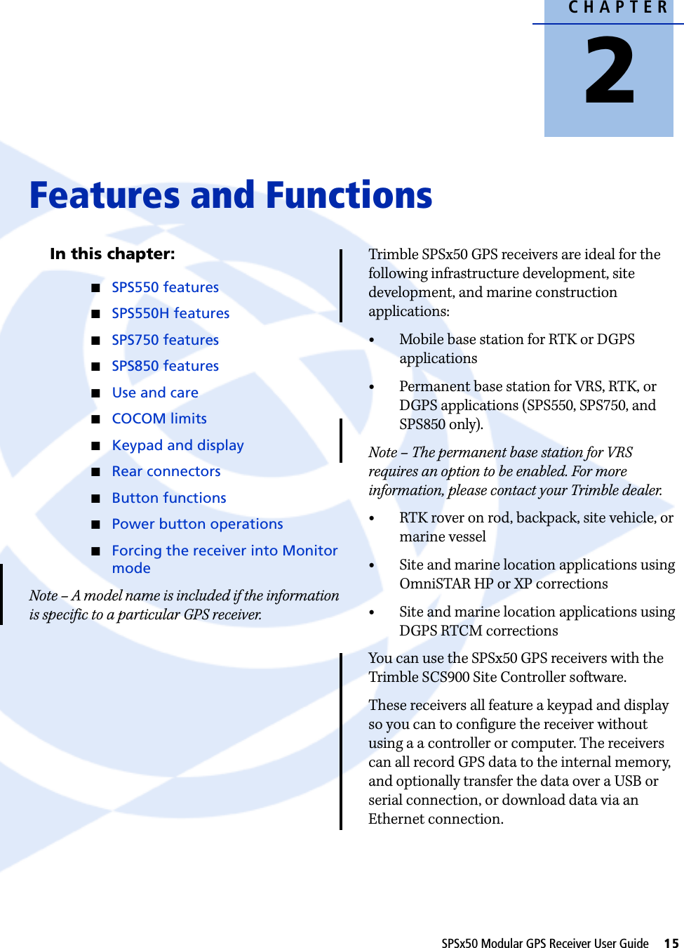 CHAPTER2SPSx50 Modular GPS Receiver User Guide     15Features and Functions 2In this chapter:QSPS550 featuresQSPS550H featuresQSPS750 featuresQSPS850 featuresQUse and careQCOCOM limitsQKeypad and displayQRear connectorsQButton functionsQPower button operationsQForcing the receiver into Monitor modeNote – A model name is included if the information is specific to a particular GPS receiver.Trimble SPSx50 GPS receivers are ideal for the following infrastructure development, site development, and marine construction applications:•Mobile base station for RTK or DGPS applications•Permanent base station for VRS, RTK, or DGPS applications (SPS550, SPS750, and SPS850 only).Note – The permanent base station for VRS requires an option to be enabled. For more information, please contact your Trimble dealer.•RTK rover on rod, backpack, site vehicle, or marine vessel•Site and marine location applications using OmniSTAR HP or XP corrections•Site and marine location applications using DGPS RTCM correctionsYou can use the SPSx50 GPS receivers with the Trimble SCS900 Site Controller software.These receivers all feature a keypad and display so you can to configure the receiver without using a a controller or computer. The receivers can all record GPS data to the internal memory, and optionally transfer the data over a USB or serial connection, or download data via an Ethernet connection.