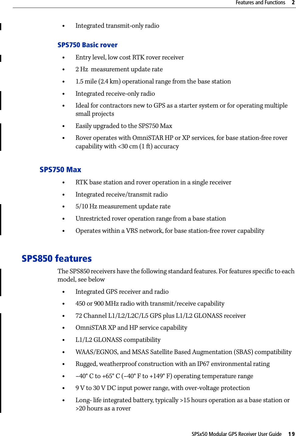 SPSx50 Modular GPS Receiver User Guide     19Features and Functions     2•Integrated transmit-only radioSPS750 Basic rover•Entry level, low cost RTK rover receiver•2 Hz  measurement update rate•1.5 mile (2.4 km) operational range from the base station•Integrated receive-only radio•Ideal for contractors new to GPS as a starter system or for operating multiple small projects •Easily upgraded to the SPS750 Max•Rover operates with OmniSTAR HP or XP services, for base station-free rover capability with &lt;30 cm (1 ft) accuracySPS750 Max•RTK base station and rover operation in a single receiver•Integrated receive/transmit radio•5/10 Hz measurement update rate•Unrestricted rover operation range from a base station•Operates within a VRS network, for base station-free rover capabilitySPS850 featuresThe SPS850 receivers have the following standard features. For features specific to each model, see below•Integrated GPS receiver and radio•450 or 900 MHz radio with transmit/receive capability•72 Channel L1/L2/L2C/L5 GPS plus L1/L2 GLONASS receiver•OmniSTAR XP and HP service capability•L1/L2 GLONASS compatibility•WAAS/EGNOS, and MSAS Satellite Based Augmentation (SBAS) compatibility•Rugged, weatherproof construction with an IP67 environmental rating•–40° C to +65° C (–40° F to +149° F) operating temperature range•9 V to 30 V DC input power range, with over-voltage protection•Long- life integrated battery, typically &gt;15 hours operation as a base station or &gt;20 hours as a rover