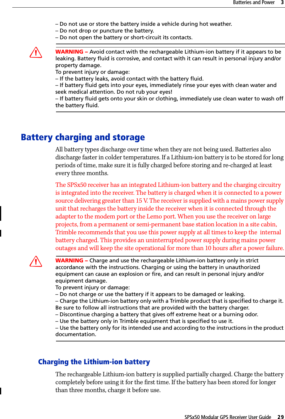 SPSx50 Modular GPS Receiver User Guide     29Batteries and Power     3– Do not use or store the battery inside a vehicle during hot weather. – Do not drop or puncture the battery. – Do not open the battery or short-circuit its contacts.CWARNING – Avoid contact with the rechargeable Lithium-ion battery if it appears to be leaking. Battery fluid is corrosive, and contact with it can result in personal injury and/or property damage.To prevent injury or damage:– If the battery leaks, avoid contact with the battery fluid. – If battery fluid gets into your eyes, immediately rinse your eyes with clean water and seek medical attention. Do not rub your eyes! – If battery fluid gets onto your skin or clothing, immediately use clean water to wash off the battery fluid.Battery charging and storageAll battery types discharge over time when they are not being used. Batteries also discharge faster in colder temperatures. If a Lithium-ion battery is to be stored for long periods of time, make sure it is fully charged before storing and re-charged at least every three months.The SPSx50 receiver has an integrated Lithium-ion battery and the charging circuitry is integrated into the receiver. The battery is charged when it is connected to a power source delivering greater than 15 V. The receiver is supplied with a mains power supply unit that recharges the battery inside the receiver when it is connected through the adapter to the modem port or the Lemo port. When you use the receiver on large projects, from a permanent or semi-permanent base station location in a site cabin, Trimble recommends that you use this power supply at all times to keep the  internal battery charged. This provides an uninterrupted power supply during mains power outages and will keep the site operational for more than 10 hours after a power failure.CWARNING – Charge and use the rechargeable Lithium-ion battery only in strict accordance with the instructions. Charging or using the battery in unauthorized equipment can cause an explosion or fire, and can result in personal injury and/or equipment damage. To prevent injury or damage: – Do not charge or use the battery if it appears to be damaged or leaking.– Charge the Lithium-ion battery only with a Trimble product that is specified to charge it. Be sure to follow all instructions that are provided with the battery charger. – Discontinue charging a battery that gives off extreme heat or a burning odor.– Use the battery only in Trimble equipment that is specified to use it. – Use the battery only for its intended use and according to the instructions in the product documentation.Charging the Lithium-ion batteryThe rechargeable Lithium-ion battery is supplied partially charged. Charge the battery completely before using it for the first time. If the battery has been stored for longer than three months, charge it before use.