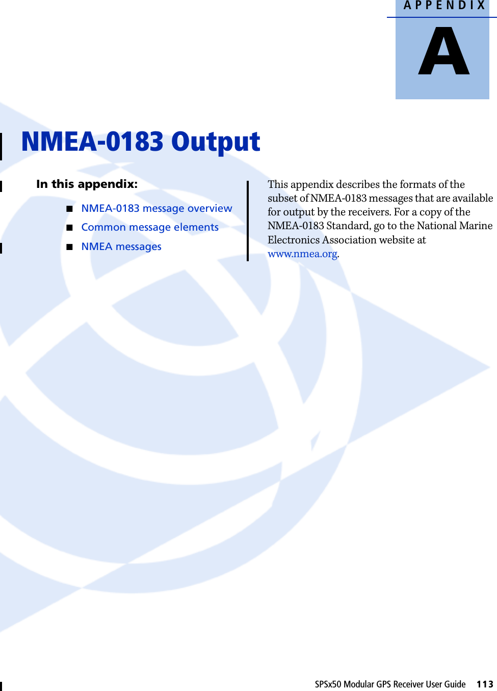 APPENDIXASPSx50 Modular GPS Receiver User Guide     113NMEA-0183 Output AIn this appendix:QNMEA-0183 message overviewQCommon message elementsQNMEA messagesThis appendix describes the formats of the subset of NMEA-0183 messages that are available for output by the receivers. For a copy of the NMEA-0183 Standard, go to the National Marine Electronics Association website at www.nmea.org.
