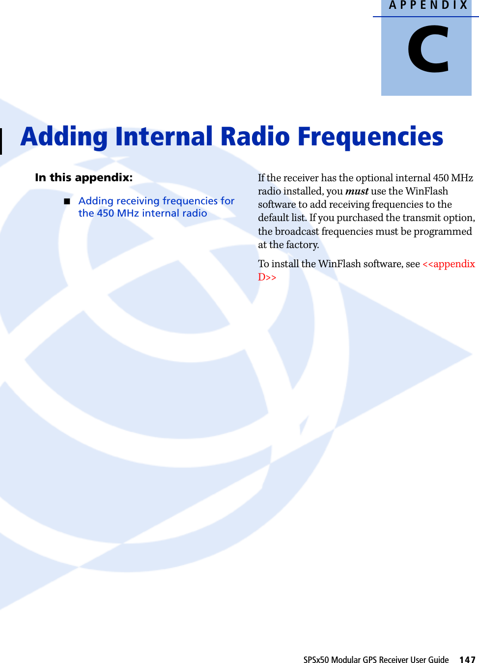 APPENDIXCSPSx50 Modular GPS Receiver User Guide     147Adding Internal Radio Frequencies CIn this appendix:QAdding receiving frequencies for the 450 MHz internal radioIf the receiver has the optional internal 450 MHz radio installed, you must use the WinFlash software to add receiving frequencies to the default list. If you purchased the transmit option, the broadcast frequencies must be programmed at the factory. To install the WinFlash software, see &lt;&lt;appendix D&gt;&gt;