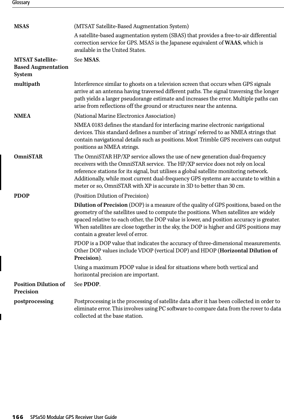 Glossary166     SPSx50 Modular GPS Receiver User GuideMSAS (MTSAT Satellite-Based Augmentation System)A satellite-based augmentation system (SBAS) that provides a free-to-air differential correction service for GPS. MSAS is the Japanese equivalent of WAAS, which is available in the United States. MTSAT Satellite-Based Augmentation System See MSAS.multipath Interference similar to ghosts on a television screen that occurs when GPS signals arrive at an antenna having traversed different paths. The signal traversing the longer path yields a larger pseudorange estimate and increases the error. Multiple paths can arise from reflections off the ground or structures near the antenna.NMEA (National Marine Electronics Association)NMEA 0183 defines the standard for interfacing marine electronic navigational devices. This standard defines a number of &apos;strings&apos; referred to as NMEA strings that contain navigational details such as positions. Most Trimble GPS receivers can output positions as NMEA strings.OmniSTAR The OmniSTAR HP/XP service allows the use of new generation dual-frequency receivers with the OmniSTAR service.  The HP/XP service does not rely on local reference stations for its signal, but utilises a global satellite monitoring network.  Additionally, while most current dual-frequency GPS systems are accurate to within a meter or so, OmniSTAR with XP is accurate in 3D to better than 30 cm. PDOP  (Position Dilution of Precision)Dilution of Precision (DOP) is a measure of the quality of GPS positions, based on the geometry of the satellites used to compute the positions. When satellites are widely spaced relative to each other, the DOP value is lower, and position accuracy is greater. When satellites are close together in the sky, the DOP is higher and GPS positions may contain a greater level of error. PDOP is a DOP value that indicates the accuracy of three-dimensional measurements. Other DOP values include VDOP (vertical DOP) and HDOP (Horizontal Dilution of Precision).Using a maximum PDOP value is ideal for situations where both vertical and horizontal precision are important.Position Dilution of PrecisionSee PDOP. postprocessing  Postprocessing is the processing of satellite data after it has been collected in order to eliminate error. This involves using PC software to compare data from the rover to data collected at the base station.