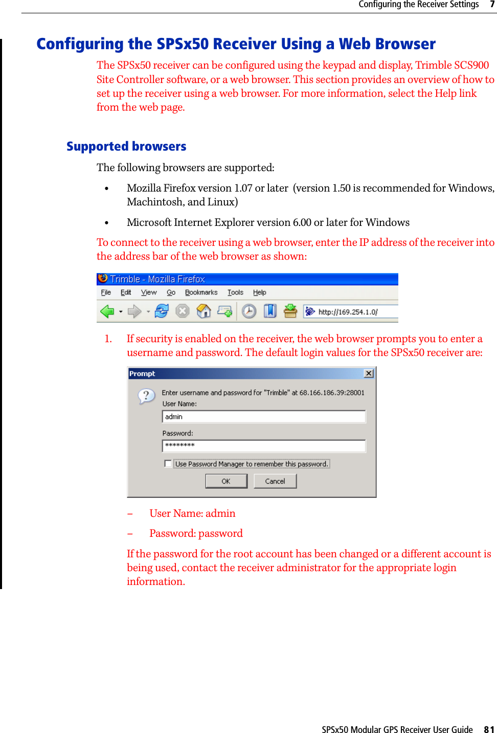 SPSx50 Modular GPS Receiver User Guide     81Configuring the Receiver Settings     7Configuring the SPSx50 Receiver Using a Web BrowserThe SPSx50 receiver can be configured using the keypad and display, Trimble SCS900 Site Controller software, or a web browser. This section provides an overview of how to set up the receiver using a web browser. For more information, select the Help link from the web page. Supported browsers The following browsers are supported:•Mozilla Firefox version 1.07 or later  (version 1.50 is recommended for Windows, Machintosh, and Linux)•Microsoft Internet Explorer version 6.00 or later for WindowsTo connect to the receiver using a web browser, enter the IP address of the receiver into the address bar of the web browser as shown:1. If security is enabled on the receiver, the web browser prompts you to enter a username and password. The default login values for the SPSx50 receiver are:– User Name: admin– Password: passwordIf the password for the root account has been changed or a different account is being used, contact the receiver administrator for the appropriate login information.