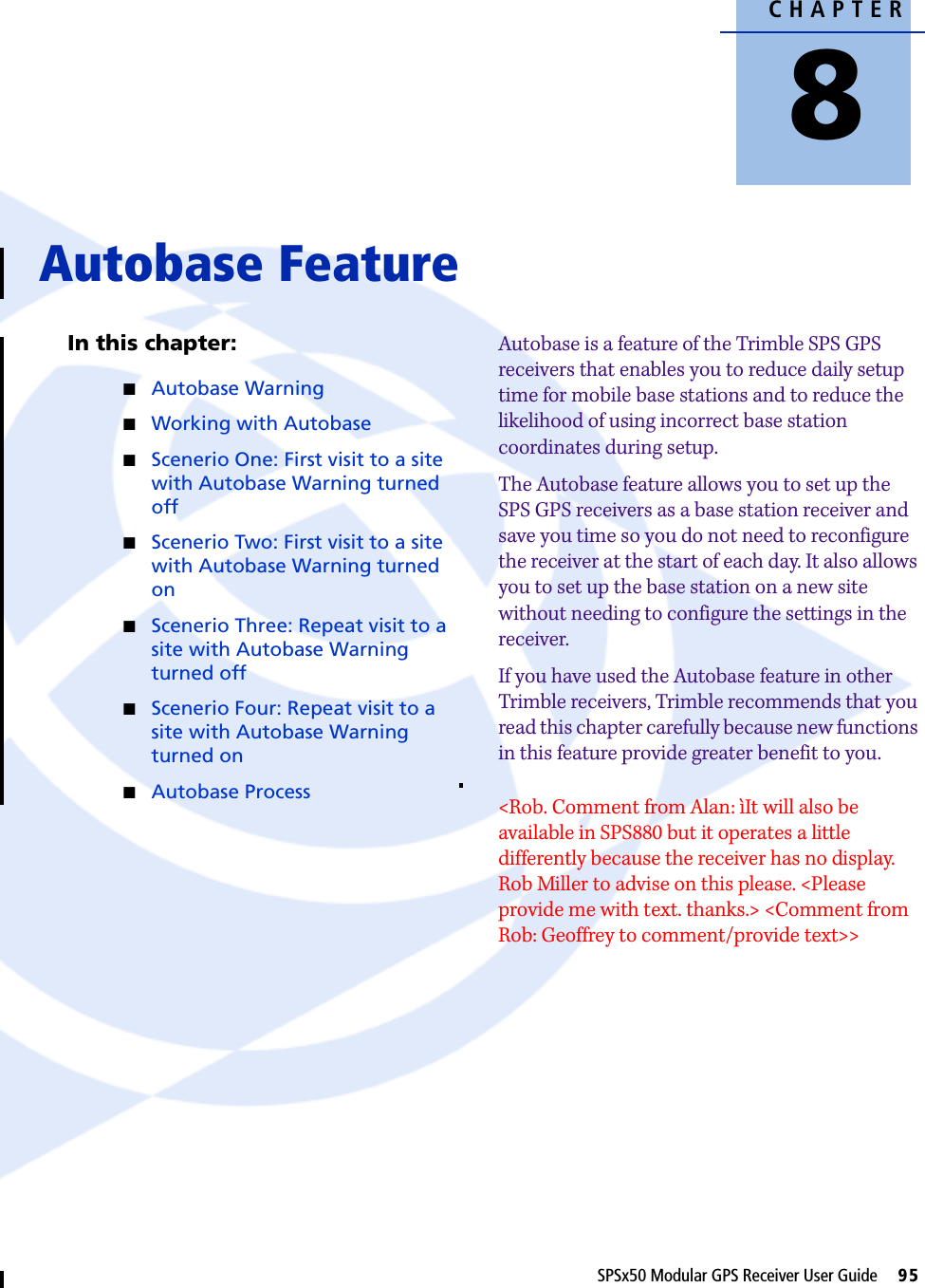 CHAPTER8SPSx50 Modular GPS Receiver User Guide     95Autobase Feature 8In this chapter:QAutobase WarningQWorking with AutobaseQScenerio One: First visit to a site with Autobase Warning turned offQScenerio Two: First visit to a site with Autobase Warning turned onQScenerio Three: Repeat visit to a site with Autobase Warning turned offQScenerio Four: Repeat visit to a site with Autobase Warning turned onQAutobase ProcessAutobase is a feature of the Trimble SPS GPS receivers that enables you to reduce daily setup time for mobile base stations and to reduce the likelihood of using incorrect base station coordinates during setup. The Autobase feature allows you to set up the SPS GPS receivers as a base station receiver and save you time so you do not need to reconfigure the receiver at the start of each day. It also allows you to set up the base station on a new site without needing to configure the settings in the receiver.If you have used the Autobase feature in other Trimble receivers, Trimble recommends that you read this chapter carefully because new functions in this feature provide greater benefit to you.&lt;Rob. Comment from Alan: ìIt will also be available in SPS880 but it operates a little differently because the receiver has no display. Rob Miller to advise on this please. &lt;Please provide me with text. thanks.&gt; &lt;Comment from Rob: Geoffrey to comment/provide text&gt;&gt;