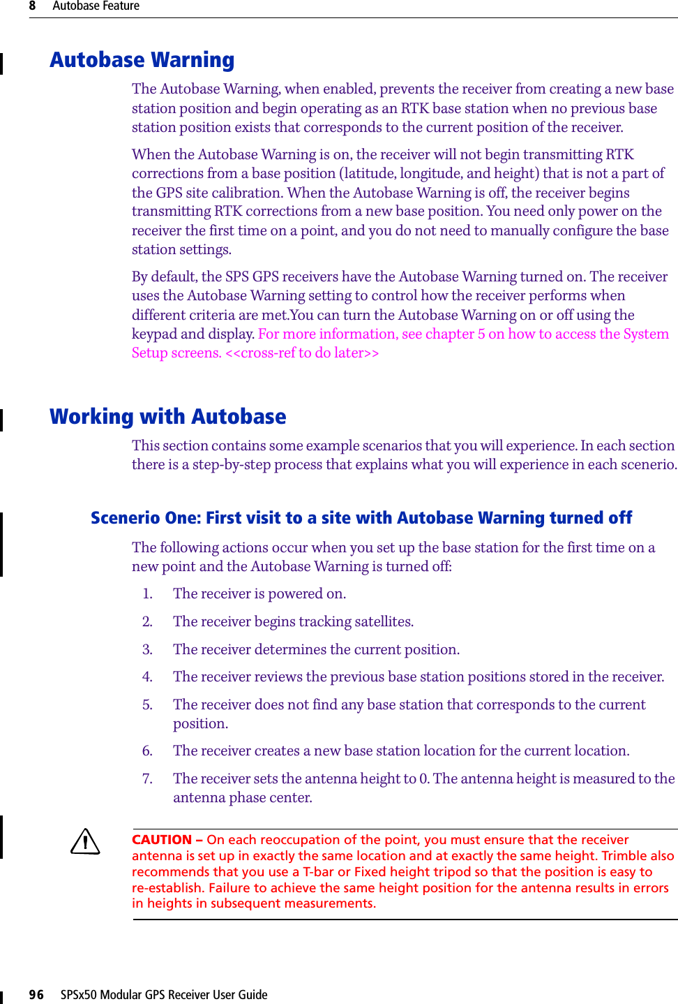 8     Autobase Feature96     SPSx50 Modular GPS Receiver User GuideAutobase WarningThe Autobase Warning, when enabled, prevents the receiver from creating a new base station position and begin operating as an RTK base station when no previous base station position exists that corresponds to the current position of the receiver. When the Autobase Warning is on, the receiver will not begin transmitting RTK corrections from a base position (latitude, longitude, and height) that is not a part of the GPS site calibration. When the Autobase Warning is off, the receiver begins transmitting RTK corrections from a new base position. You need only power on the receiver the first time on a point, and you do not need to manually configure the base station settings.By default, the SPS GPS receivers have the Autobase Warning turned on. The receiver uses the Autobase Warning setting to control how the receiver performs when different criteria are met.You can turn the Autobase Warning on or off using the keypad and display. For more information, see chapter 5 on how to access the System Setup screens. &lt;&lt;cross-ref to do later&gt;&gt;Working with AutobaseThis section contains some example scenarios that you will experience. In each section there is a step-by-step process that explains what you will experience in each scenerio.Scenerio One: First visit to a site with Autobase Warning turned offThe following actions occur when you set up the base station for the first time on a new point and the Autobase Warning is turned off:1. The receiver is powered on.2. The receiver begins tracking satellites.3. The receiver determines the current position.4. The receiver reviews the previous base station positions stored in the receiver.5. The receiver does not find any base station that corresponds to the current position.6. The receiver creates a new base station location for the current location.7. The receiver sets the antenna height to 0. The antenna height is measured to the antenna phase center.CCAUTION – On each reoccupation of the point, you must ensure that the receiver antenna is set up in exactly the same location and at exactly the same height. Trimble also recommends that you use a T-bar or Fixed height tripod so that the position is easy to re-establish. Failure to achieve the same height position for the antenna results in errors in heights in subsequent measurements.