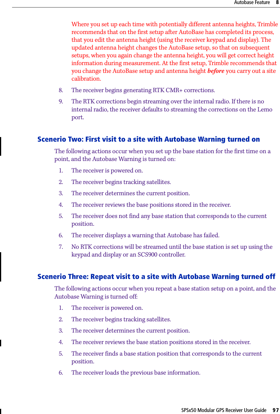 SPSx50 Modular GPS Receiver User Guide     97Autobase Feature     8Where you set up each time with potentially different antenna heights, Trimble recommends that on the first setup after AutoBase has completed its process, that you edit the antenna height (using the receiver keypad and display). The updated antenna height changes the AutoBase setup, so that on subsequent setups, when you again change the antenna height, you will get correct height information during measurement. At the first setup, Trimble recommends that you change the AutoBase setup and antenna height before you carry out a site calibration.8. The receiver begins generating RTK CMR+ corrections.9. The RTK corrections begin streaming over the internal radio. If there is no internal radio, the receiver defaults to streaming the corrections on the Lemo port.Scenerio Two: First visit to a site with Autobase Warning turned onThe following actions occur when you set up the base station for the first time on a point, and the Autobase Warning is turned on:1. The receiver is powered on.2. The receiver begins tracking satellites.3. The receiver determines the current position.4. The receiver reviews the base positions stored in the receiver.5. The receiver does not find any base station that corresponds to the current position.6. The receiver displays a warning that Autobase has failed.7. No RTK corrections will be streamed until the base station is set up using the keypad and display or an SCS900 controller.Scenerio Three: Repeat visit to a site with Autobase Warning turned offThe following actions occur when you repeat a base station setup on a point, and the Autobase Warning is turned off:1. The receiver is powered on.2. The receiver begins tracking satellites.3. The receiver determines the current position.4. The receiver reviews the base station positions stored in the receiver.5. The receiver finds a base station position that corresponds to the current position.6. The receiver loads the previous base information.