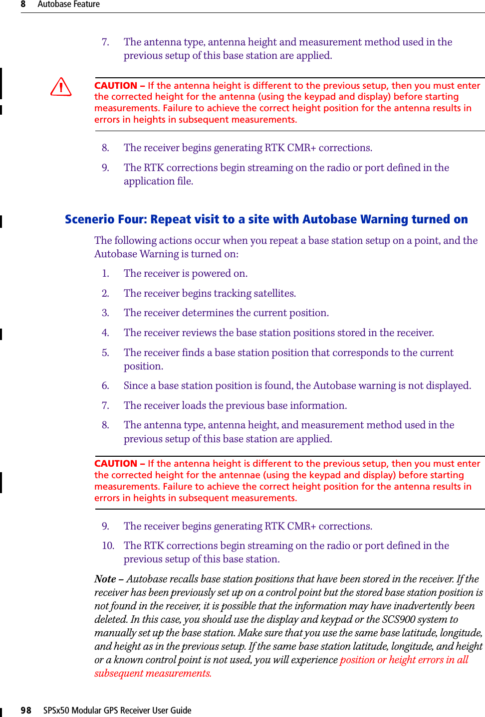 8     Autobase Feature98     SPSx50 Modular GPS Receiver User Guide7. The antenna type, antenna height and measurement method used in the previous setup of this base station are applied.CCAUTION – If the antenna height is different to the previous setup, then you must enter the corrected height for the antenna (using the keypad and display) before starting measurements. Failure to achieve the correct height position for the antenna results in errors in heights in subsequent measurements. 8. The receiver begins generating RTK CMR+ corrections.9. The RTK corrections begin streaming on the radio or port defined in the application file.Scenerio Four: Repeat visit to a site with Autobase Warning turned onThe following actions occur when you repeat a base station setup on a point, and the Autobase Warning is turned on:1. The receiver is powered on.2. The receiver begins tracking satellites.3. The receiver determines the current position.4. The receiver reviews the base station positions stored in the receiver.5. The receiver finds a base station position that corresponds to the current position.6. Since a base station position is found, the Autobase warning is not displayed.7. The receiver loads the previous base information.8. The antenna type, antenna height, and measurement method used in the previous setup of this base station are applied.CAUTION – If the antenna height is different to the previous setup, then you must enter the corrected height for the antennae (using the keypad and display) before starting measurements. Failure to achieve the correct height position for the antenna results in errors in heights in subsequent measurements.9. The receiver begins generating RTK CMR+ corrections.10. The RTK corrections begin streaming on the radio or port defined in the previous setup of this base station.Note – Autobase recalls base station positions that have been stored in the receiver. If the receiver has been previously set up on a control point but the stored base station position is not found in the receiver, it is possible that the information may have inadvertently been deleted. In this case, you should use the display and keypad or the SCS900 system to manually set up the base station. Make sure that you use the same base latitude, longitude, and height as in the previous setup. If the same base station latitude, longitude, and height or a known control point is not used, you will experience position or height errors in all subsequent measurements.