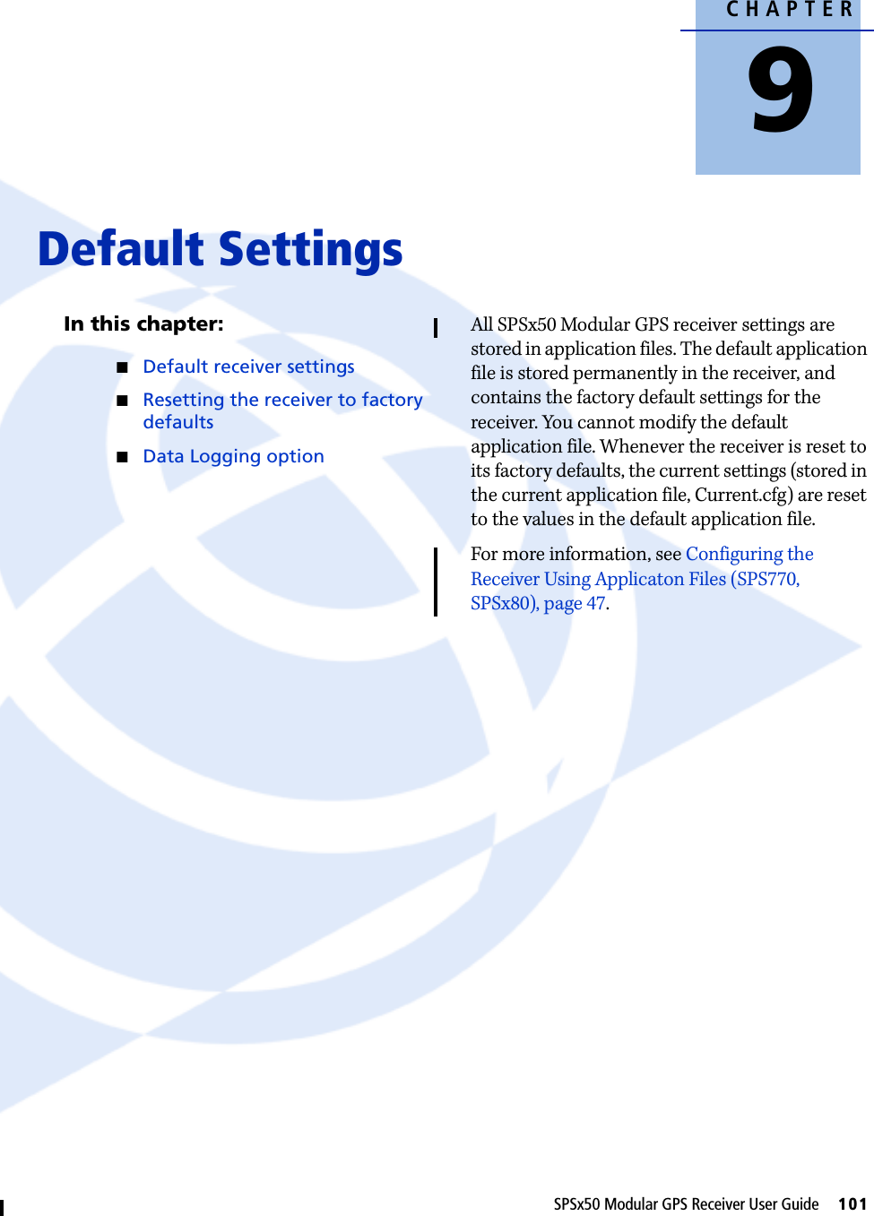 CHAPTER9SPSx50 Modular GPS Receiver User Guide     101Default Settings 9In this chapter:QDefault receiver settingsQResetting the receiver to factory defaultsQData Logging optionAll SPSx50 Modular GPS receiver settings are stored in application files. The default application file is stored permanently in the receiver, and contains the factory default settings for the receiver. You cannot modify the default application file. Whenever the receiver is reset to its factory defaults, the current settings (stored in the current application file, Current.cfg) are reset to the values in the default application file.For more information, see Configuring the Receiver Using Applicaton Files (SPS770, SPSx80), page 47.