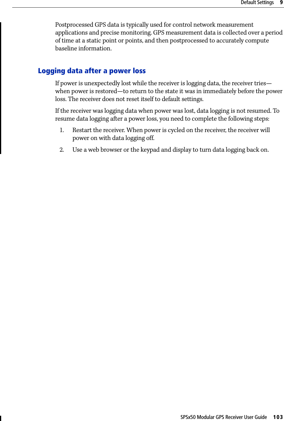 SPSx50 Modular GPS Receiver User Guide     103Default Settings     9Postprocessed GPS data is typically used for control network measurement applications and precise monitoring. GPS measurement data is collected over a period of time at a static point or points, and then postprocessed to accurately compute baseline information. Logging data after a power lossIf power is unexpectedly lost while the receiver is logging data, the receiver tries—when power is restored—to return to the state it was in immediately before the power loss. The receiver does not reset itself to default settings.If the receiver was logging data when power was lost, data logging is not resumed. To resume data logging after a power loss, you need to complete the following steps:1. Restart the receiver. When power is cycled on the receiver, the receiver will power on with data logging off. 2. Use a web browser or the keypad and display to turn data logging back on.