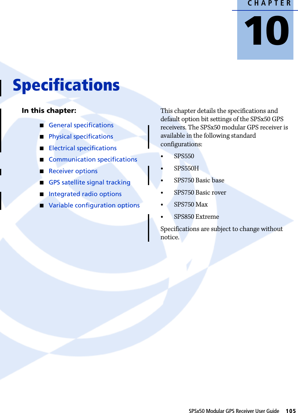 CHAPTER10SPSx50 Modular GPS Receiver User Guide     105Specifications 10In this chapter:QGeneral specificationsQPhysical specificationsQElectrical specificationsQCommunication specificationsQReceiver optionsQGPS satellite signal trackingQIntegrated radio optionsQVariable configuration optionsThis chapter details the specifications and default option bit settings of the SPSx50 GPS receivers. The SPSx50 modular GPS receiver is available in the following standard configurations:•SPS550•SPS550H•SPS750 Basic base•SPS750 Basic rover•SPS750 Max•SPS850 ExtremeSpecifications are subject to change without notice.