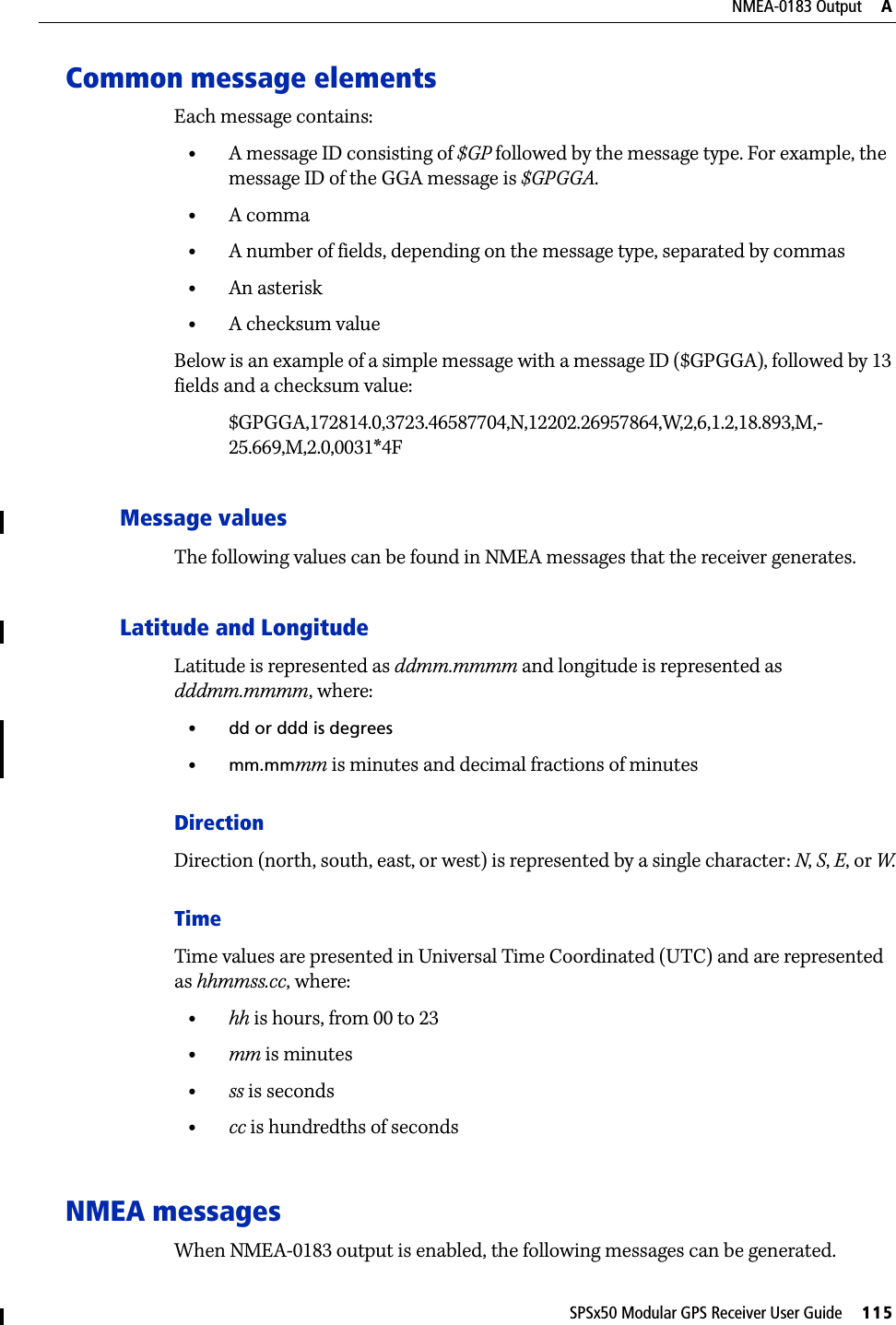 SPSx50 Modular GPS Receiver User Guide     115NMEA-0183 Output     ACommon message elementsEach message contains:•A message ID consisting of $GP followed by the message type. For example, the message ID of the GGA message is $GPGGA.•A comma•A number of fields, depending on the message type, separated by commas•An asterisk•A checksum valueBelow is an example of a simple message with a message ID ($GPGGA), followed by 13 fields and a checksum value:$GPGGA,172814.0,3723.46587704,N,12202.26957864,W,2,6,1.2,18.893,M,-25.669,M,2.0,0031*4FMessage valuesThe following values can be found in NMEA messages that the receiver generates.Latitude and LongitudeLatitude is represented as ddmm.mmmm and longitude is represented as dddmm.mmmm, where:•dd or ddd is degrees•mm.mmmm is minutes and decimal fractions of minutesDirectionDirection (north, south, east, or west) is represented by a single character: N, S, E, or W.TimeTime values are presented in Universal Time Coordinated (UTC) and are represented as hhmmss.cc, where:•hh is hours, from 00 to 23•mm is minutes•ss is seconds•cc is hundredths of secondsNMEA messagesWhen NMEA-0183 output is enabled, the following messages can be generated.