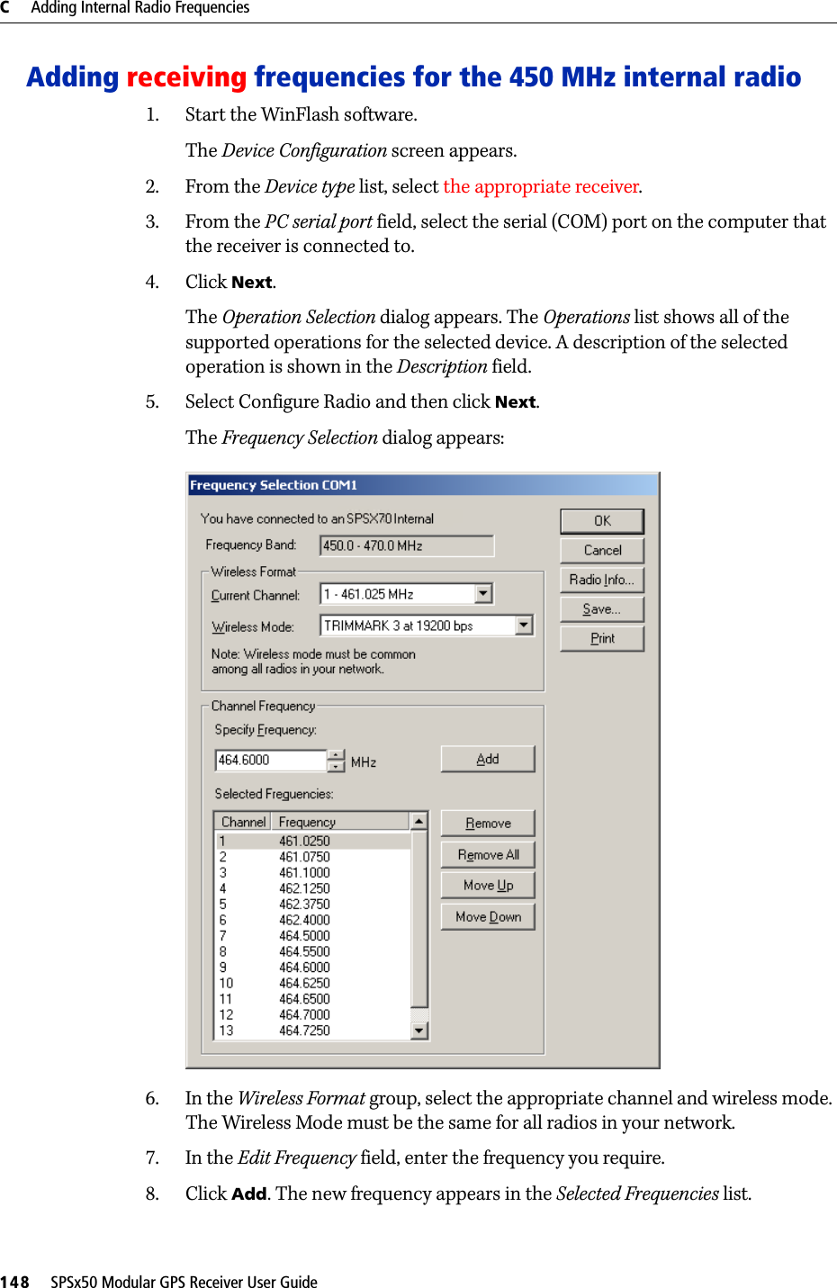 C     Adding Internal Radio Frequencies148     SPSx50 Modular GPS Receiver User GuideAdding receiving frequencies for the 450 MHz internal radio1. Start the WinFlash software. The Device Configuration screen appears.2. From the Device type list, select the appropriate receiver.3. From the PC serial port field, select the serial (COM) port on the computer that the receiver is connected to.4. Click Next.The Operation Selection dialog appears. The Operations list shows all of the supported operations for the selected device. A description of the selected operation is shown in the Description field.5. Select Configure Radio and then click Next.The Frequency Selection dialog appears:6. In the Wireless Format group, select the appropriate channel and wireless mode. The Wireless Mode must be the same for all radios in your network.7. In the Edit Frequency field, enter the frequency you require.8. Click Add. The new frequency appears in the Selected Frequencies list.