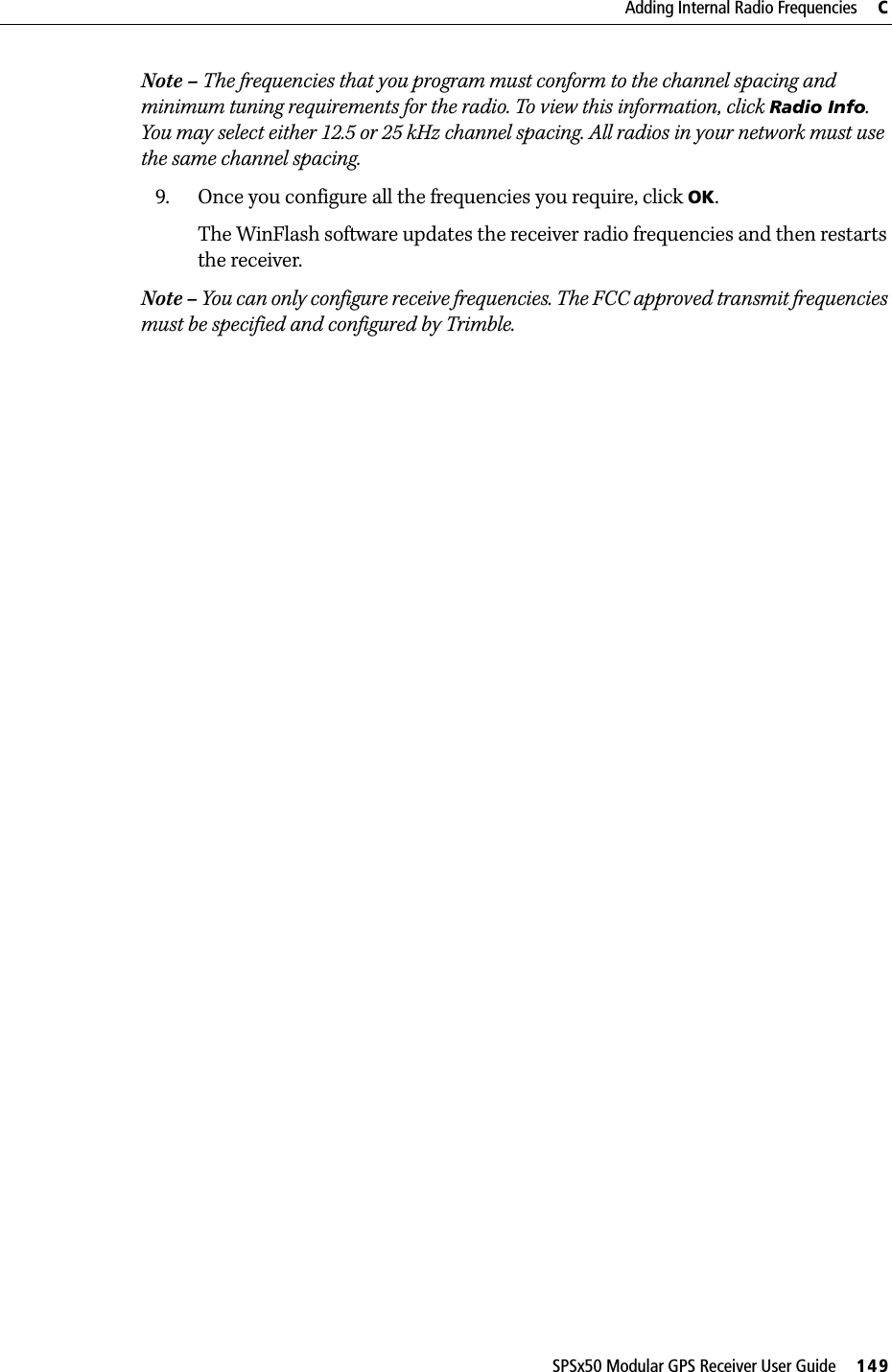 SPSx50 Modular GPS Receiver User Guide     149Adding Internal Radio Frequencies     CNote – The frequencies that you program must conform to the channel spacing and minimum tuning requirements for the radio. To view this information, click Radio Info. You may select either 12.5 or 25 kHz channel spacing. All radios in your network must use the same channel spacing.9. Once you configure all the frequencies you require, click OK.The WinFlash software updates the receiver radio frequencies and then restarts the receiver.Note – You can only configure receive frequencies. The FCC approved transmit frequencies must be specified and configured by Trimble.