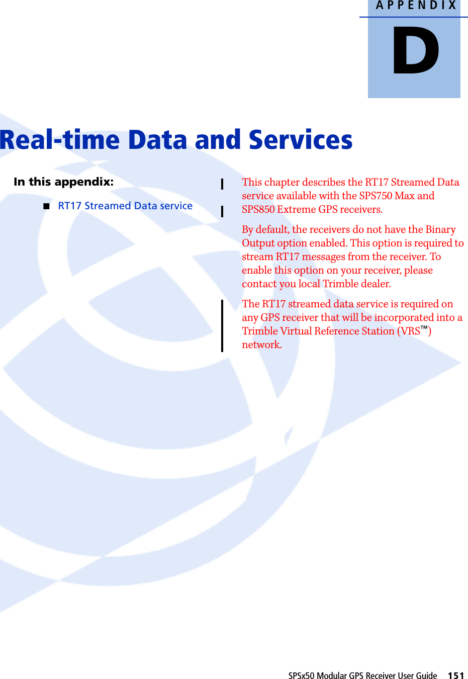 APPENDIXDSPSx50 Modular GPS Receiver User Guide     151Real-time Data and Services DIn this appendix:QRT17 Streamed Data serviceThis chapter describes the RT17 Streamed Data service available with the SPS750 Max and SPS850 Extreme GPS receivers. By default, the receivers do not have the Binary Output option enabled. This option is required to stream RT17 messages from the receiver. To enable this option on your receiver, please contact you local Trimble dealer.The RT17 streamed data service is required on any GPS receiver that will be incorporated into a Trimble Virtual Reference Station (VRS™) network.