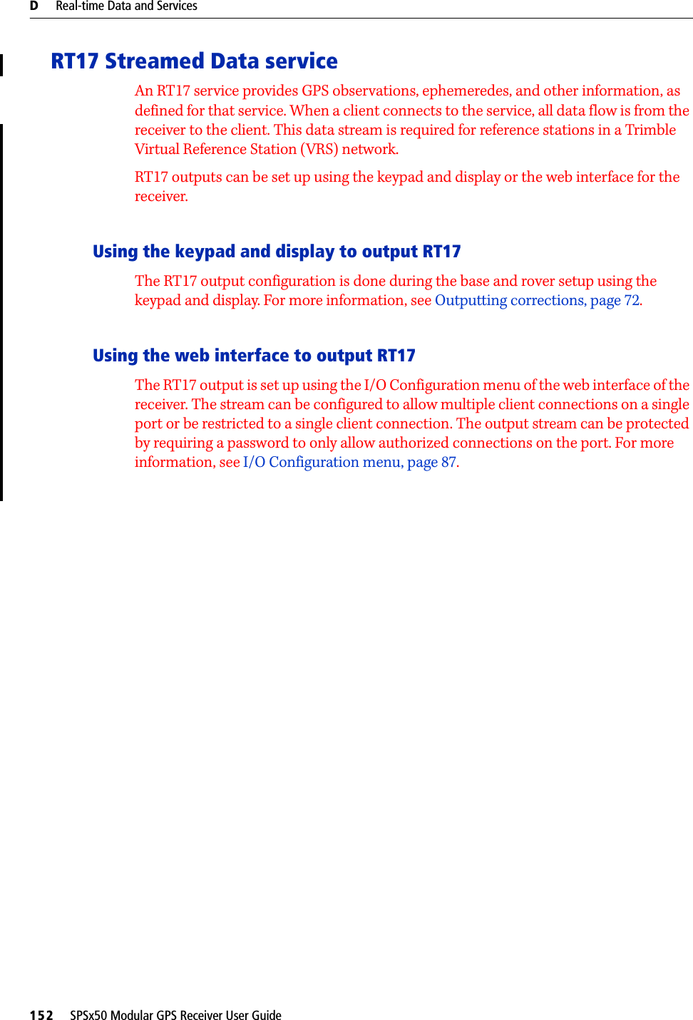 D     Real-time Data and Services152     SPSx50 Modular GPS Receiver User GuideRT17 Streamed Data serviceAn RT17 service provides GPS observations, ephemeredes, and other information, as defined for that service. When a client connects to the service, all data flow is from the receiver to the client. This data stream is required for reference stations in a Trimble Virtual Reference Station (VRS) network. RT17 outputs can be set up using the keypad and display or the web interface for the receiver.Using the keypad and display to output RT17The RT17 output configuration is done during the base and rover setup using the keypad and display. For more information, see Outputting corrections, page 72.Using the web interface to output RT17The RT17 output is set up using the I/O Configuration menu of the web interface of the receiver. The stream can be configured to allow multiple client connections on a single port or be restricted to a single client connection. The output stream can be protected by requiring a password to only allow authorized connections on the port. For more information, see I/O Configuration menu, page 87.