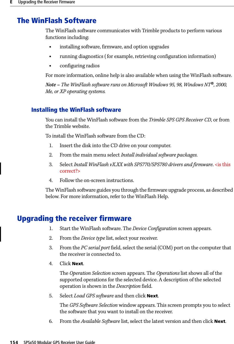 E     Upgrading the Receiver Firmware154     SPSx50 Modular GPS Receiver User GuideThe WinFlash SoftwareThe WinFlash software communicates with Trimble products to perform various functions including:•installing software, firmware, and option upgrades•running diagnostics (for example, retrieving configuration information)•configuring radiosFor more information, online help is also available when using the WinFlash software.Note – The WinFlash software runs on Microsoft Windows 95, 98, Windows NT®, 2000, Me, or XP operating systems.Installing the WinFlash softwareYou can install the WinFlash software from the Trimble SPS GPS Receiver CD, or from the Trimble website. To install the WinFlash software from the CD:1. Insert the disk into the CD drive on your computer.2. From the main menu select Install individual software packages.3. Select Install WinFlash vX.XX with SPS770/SPS780 drivers and firmware. &lt;is this correct?&gt;4. Follow the on-screen instructions.The WinFlash software guides you through the firmware upgrade process, as described below. For more information, refer to the WinFlash Help.Upgrading the receiver firmware1. Start the WinFlash software. The Device Configuration screen appears.2. From the Device type list, select your receiver.3. From the PC serial port field, select the serial (COM) port on the computer that the receiver is connected to.4. Click Next.The Operation Selection screen appears. The Operations list shows all of the supported operations for the selected device. A description of the selected operation is shown in the Description field.5. Select Load GPS software and then click Next.The GPS Software Selection window appears. This screen prompts you to select the software that you want to install on the receiver.6. From the Available Software list, select the latest version and then click Next.