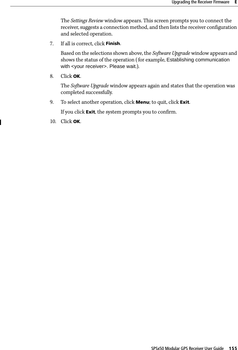 SPSx50 Modular GPS Receiver User Guide     155Upgrading the Receiver Firmware     EThe Settings Review window appears. This screen prompts you to connect the receiver, suggests a connection method, and then lists the receiver configuration and selected operation.7. If all is correct, click Finish.Based on the selections shown above, the Software Upgrade window appears and shows the status of the operation (for example, Establishing communication with &lt;your receiver&gt;. Please wait.).8. Click OK.The Software Upgrade window appears again and states that the operation was completed successfully.9. To select another operation, click Menu; to quit, click Exit.If you click Exit, the system prompts you to confirm. 10. Click OK.