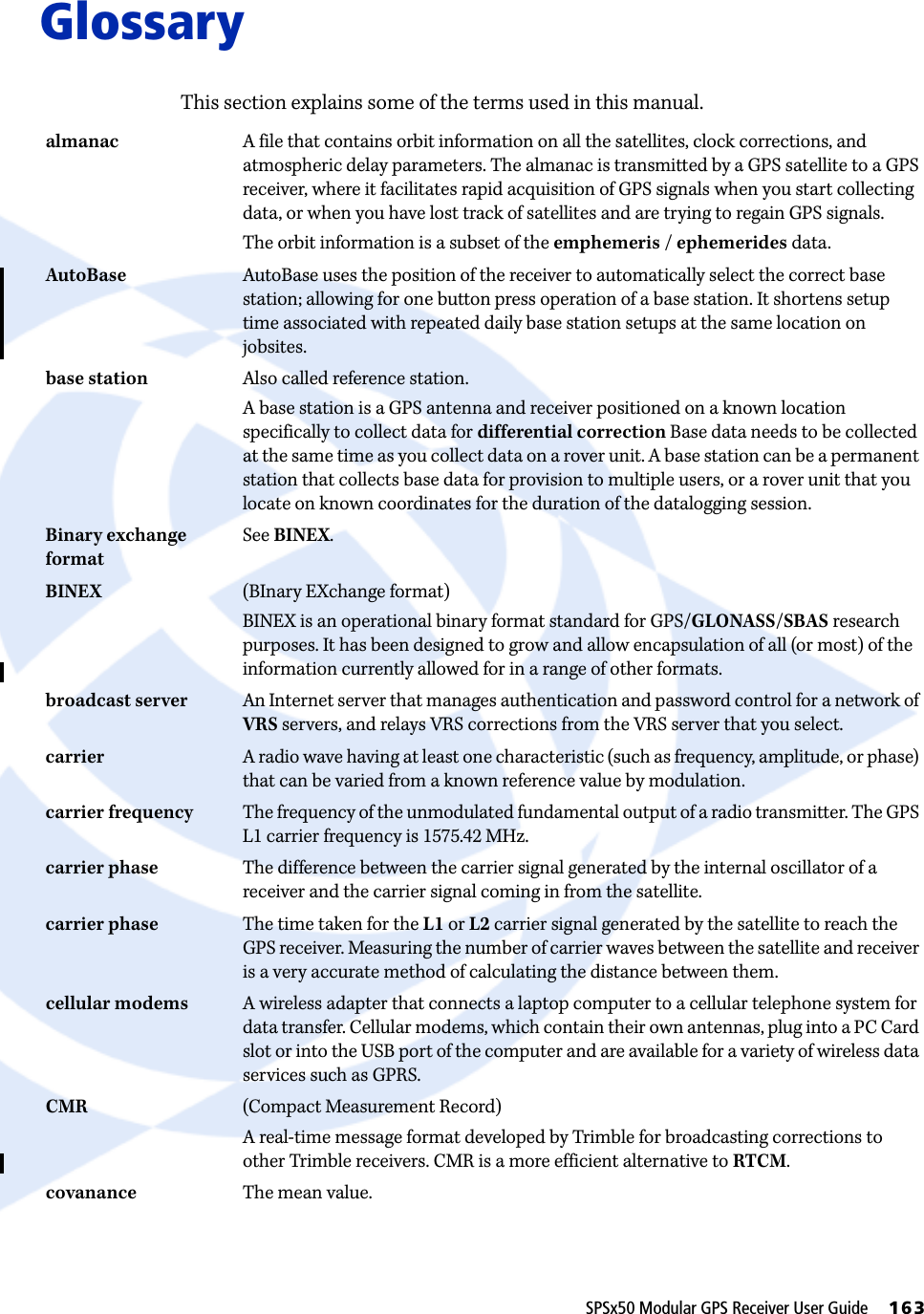 SPSx50 Modular GPS Receiver User Guide     163GlossaryThis section explains some of the terms used in this manual.almanac A file that contains orbit information on all the satellites, clock corrections, and atmospheric delay parameters. The almanac is transmitted by a GPS satellite to a GPS receiver, where it facilitates rapid acquisition of GPS signals when you start collecting data, or when you have lost track of satellites and are trying to regain GPS signals.The orbit information is a subset of the emphemeris / ephemerides data.AutoBase AutoBase uses the position of the receiver to automatically select the correct base station; allowing for one button press operation of a base station. It shortens setup time associated with repeated daily base station setups at the same location on jobsites.base station  Also called reference station. A base station is a GPS antenna and receiver positioned on a known location specifically to collect data for differential correction Base data needs to be collected at the same time as you collect data on a rover unit. A base station can be a permanent station that collects base data for provision to multiple users, or a rover unit that you locate on known coordinates for the duration of the datalogging session.Binary exchange formatSee BINEX.BINEX (BInary EXchange format)BINEX is an operational binary format standard for GPS/GLONASS/SBAS research purposes. It has been designed to grow and allow encapsulation of all (or most) of the information currently allowed for in a range of other formats. broadcast server An Internet server that manages authentication and password control for a network of VRS servers, and relays VRS corrections from the VRS server that you select.carrier A radio wave having at least one characteristic (such as frequency, amplitude, or phase) that can be varied from a known reference value by modulation.carrier frequency The frequency of the unmodulated fundamental output of a radio transmitter. The GPS L1 carrier frequency is 1575.42 MHz.carrier phase The difference between the carrier signal generated by the internal oscillator of a receiver and the carrier signal coming in from the satellite.carrier phase  The time taken for the L1 or L2 carrier signal generated by the satellite to reach the GPS receiver. Measuring the number of carrier waves between the satellite and receiver is a very accurate method of calculating the distance between them.cellular modems A wireless adapter that connects a laptop computer to a cellular telephone system for data transfer. Cellular modems, which contain their own antennas, plug into a PC Card slot or into the USB port of the computer and are available for a variety of wireless data services such as GPRS.CMR (Compact Measurement Record)A real-time message format developed by Trimble for broadcasting corrections to other Trimble receivers. CMR is a more efficient alternative to RTCM.covanance The mean value.