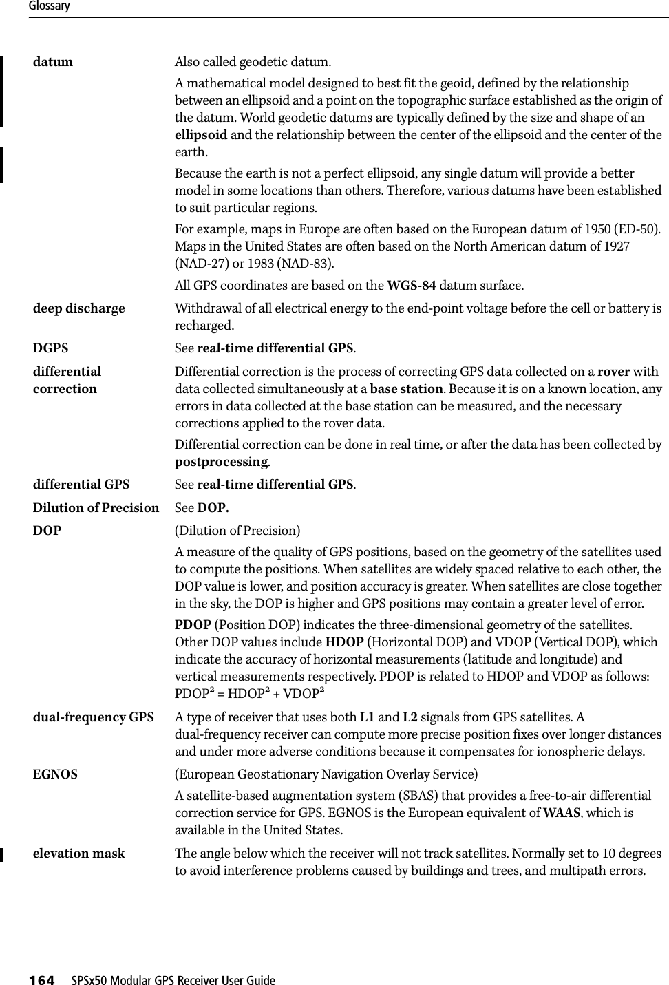 Glossary164     SPSx50 Modular GPS Receiver User Guidedatum  Also called geodetic datum.A mathematical model designed to best fit the geoid, defined by the relationship between an ellipsoid and a point on the topographic surface established as the origin of the datum. World geodetic datums are typically defined by the size and shape of an ellipsoid and the relationship between the center of the ellipsoid and the center of the earth. Because the earth is not a perfect ellipsoid, any single datum will provide a better model in some locations than others. Therefore, various datums have been established to suit particular regions. For example, maps in Europe are often based on the European datum of 1950 (ED-50). Maps in the United States are often based on the North American datum of 1927 (NAD-27) or 1983 (NAD-83). All GPS coordinates are based on the WGS-84 datum surface. deep discharge Withdrawal of all electrical energy to the end-point voltage before the cell or battery is recharged. DGPS See real-time differential GPS.differential correction Differential correction is the process of correcting GPS data collected on a rover with data collected simultaneously at a base station. Because it is on a known location, any errors in data collected at the base station can be measured, and the necessary corrections applied to the rover data.Differential correction can be done in real time, or after the data has been collected by postprocessing.differential GPS See real-time differential GPS.Dilution of Precision  See DOP.DOP  (Dilution of Precision) A measure of the quality of GPS positions, based on the geometry of the satellites used to compute the positions. When satellites are widely spaced relative to each other, the DOP value is lower, and position accuracy is greater. When satellites are close together in the sky, the DOP is higher and GPS positions may contain a greater level of error.PDOP (Position DOP) indicates the three-dimensional geometry of the satellites. Other DOP values include HDOP (Horizontal DOP) and VDOP (Vertical DOP), which indicate the accuracy of horizontal measurements (latitude and longitude) and vertical measurements respectively. PDOP is related to HDOP and VDOP as follows: PDOP = HDOP + VDOPdual-frequency GPS A type of receiver that uses both L1 and L2 signals from GPS satellites. A dual-frequency receiver can compute more precise position fixes over longer distances and under more adverse conditions because it compensates for ionospheric delays.EGNOS (European Geostationary Navigation Overlay Service)A satellite-based augmentation system (SBAS) that provides a free-to-air differential correction service for GPS. EGNOS is the European equivalent of WAAS, which is available in the United States.elevation mask The angle below which the receiver will not track satellites. Normally set to 10 degrees to avoid interference problems caused by buildings and trees, and multipath errors.