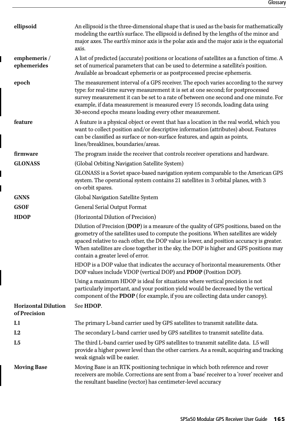 SPSx50 Modular GPS Receiver User Guide     165Glossaryellipsoid  An ellipsoid is the three-dimensional shape that is used as the basis for mathematically modeling the earth’s surface. The ellipsoid is defined by the lengths of the minor and major axes. The earth’s minor axis is the polar axis and the major axis is the equatorial axis. emphemeris / ephemeridesA list of predicted (accurate) positions or locations of satellites as a function of time. A set of numerical parameters that can be used to determine a satellite’s position. Available as broadcast ephemeris or as postprocessed precise ephemeris.epoch The measurement interval of a GPS receiver. The epoch varies according to the survey type: for real-time survey measurement it is set at one second; for postprocessed survey measurement it can be set to a rate of between one second and one minute. For example, if data measurement is measured every 15 seconds, loading data using 30-second epochs means loading every other measurement.feature  A feature is a physical object or event that has a location in the real world, which you want to collect position and/or descriptive information (attributes) about. Features can be classified as surface or non-surface features, and again as points, lines/breaklines, boundaries/areas. firmware The program inside the receiver that controls receiver operations and hardware.GLONASS (Global Orbiting Navigation Satellite System)GLONASS is a Soviet space-based navigation system comparable to the American GPS system. The operational system contains 21 satellites in 3 orbital planes, with 3 on-orbit spares. GNNS Global Navigation Satellite System GSOF General Serial Output FormatHDOP  (Horizontal Dilution of Precision)Dilution of Precision (DOP) is a measure of the quality of GPS positions, based on the geometry of the satellites used to compute the positions. When satellites are widely spaced relative to each other, the DOP value is lower, and position accuracy is greater. When satellites are close together in the sky, the DOP is higher and GPS positions may contain a greater level of error. HDOP is a DOP value that indicates the accuracy of horizontal measurements. Other DOP values include VDOP (vertical DOP) and PDOP (Position DOP).Using a maximum HDOP is ideal for situations where vertical precision is not particularly important, and your position yield would be decreased by the vertical component of the PDOP ( for example, if you are collecting data under canopy).Horizontal Dilution of PrecisionSee HDOP.L1 The primary L-band carrier used by GPS satellites to transmit satellite data.L2 The secondary L-band carrier used by GPS satellites to transmit satellite data.L5 The third L-band carrier used by GPS satellites to transmit satellite data.  L5 will provide a higher power level than the other carriers. As a result, acquiring and tracking weak signals will be easier.Moving Base Moving Base is an RTK positioning technique in which both reference and rover receivers are mobile. Corrections are sent from a ‘base’ receiver to a ‘rover’ receiver and the resultant baseline (vector) has centimeter-level accuracy