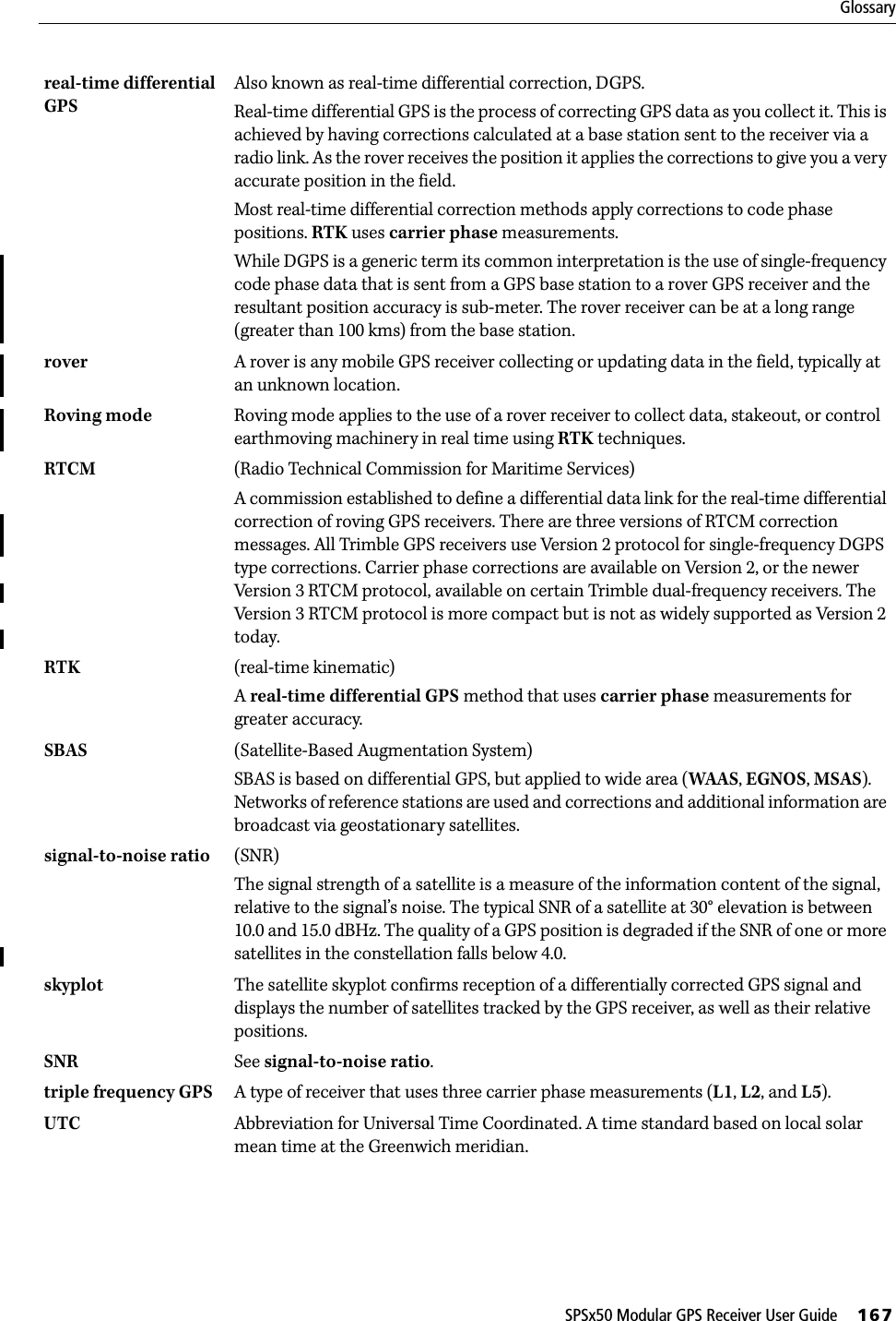 SPSx50 Modular GPS Receiver User Guide     167Glossaryreal-time differential GPS Also known as real-time differential correction, DGPS.Real-time differential GPS is the process of correcting GPS data as you collect it. This is achieved by having corrections calculated at a base station sent to the receiver via a radio link. As the rover receives the position it applies the corrections to give you a very accurate position in the field.Most real-time differential correction methods apply corrections to code phase positions. RTK uses carrier phase measurements.While DGPS is a generic term its common interpretation is the use of single-frequency code phase data that is sent from a GPS base station to a rover GPS receiver and the resultant position accuracy is sub-meter. The rover receiver can be at a long range (greater than 100 kms) from the base station.rover  A rover is any mobile GPS receiver collecting or updating data in the field, typically at an unknown location. Roving mode Roving mode applies to the use of a rover receiver to collect data, stakeout, or control earthmoving machinery in real time using RTK techniques.RTCM  (Radio Technical Commission for Maritime Services)A commission established to define a differential data link for the real-time differential correction of roving GPS receivers. There are three versions of RTCM correction messages. All Trimble GPS receivers use Version 2 protocol for single-frequency DGPS type corrections. Carrier phase corrections are available on Version 2, or the newer Version 3 RTCM protocol, available on certain Trimble dual-frequency receivers. The Version 3 RTCM protocol is more compact but is not as widely supported as Version 2 today.RTK (real-time kinematic)A real-time differential GPS method that uses carrier phase measurements for greater accuracy.SBAS (Satellite-Based Augmentation System)SBAS is based on differential GPS, but applied to wide area (WAAS, EGNOS, MSAS). Networks of reference stations are used and corrections and additional information are broadcast via geostationary satellites. signal-to-noise ratio (SNR)The signal strength of a satellite is a measure of the information content of the signal, relative to the signal’s noise. The typical SNR of a satellite at 30° elevation is between 10.0 and 15.0 dBHz. The quality of a GPS position is degraded if the SNR of one or more satellites in the constellation falls below 4.0.skyplot The satellite skyplot confirms reception of a differentially corrected GPS signal and displays the number of satellites tracked by the GPS receiver, as well as their relative positions.SNR See signal-to-noise ratio.triple frequency GPS A type of receiver that uses three carrier phase measurements (L1, L2, and L5).UTC Abbreviation for Universal Time Coordinated. A time standard based on local solar mean time at the Greenwich meridian. 