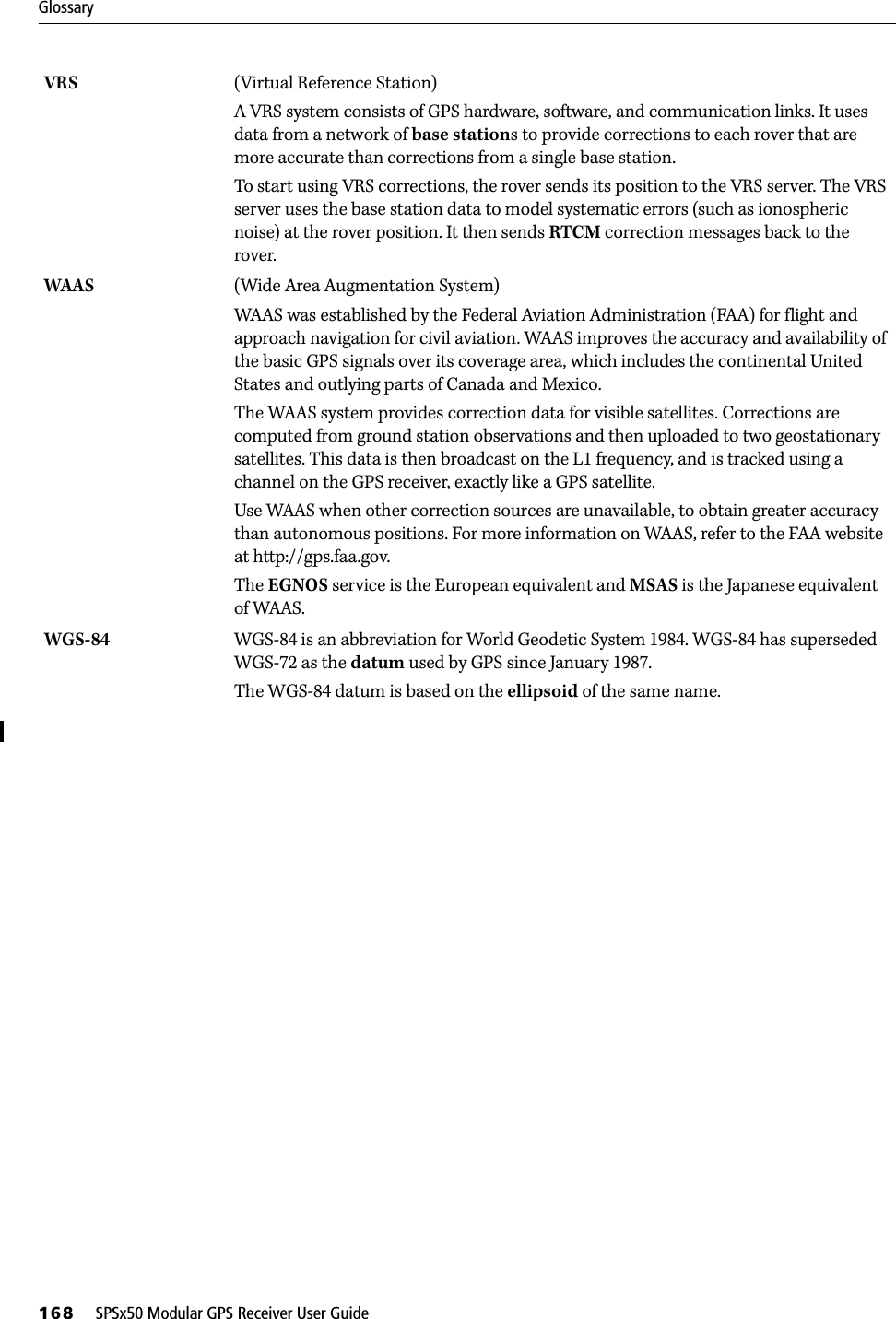 Glossary168     SPSx50 Modular GPS Receiver User GuideVRS (Virtual Reference Station)A VRS system consists of GPS hardware, software, and communication links. It uses data from a network of base stations to provide corrections to each rover that are more accurate than corrections from a single base station.To start using VRS corrections, the rover sends its position to the VRS server. The VRS server uses the base station data to model systematic errors (such as ionospheric noise) at the rover position. It then sends RTCM correction messages back to the rover.WAAS (Wide Area Augmentation System)WAAS was established by the Federal Aviation Administration (FAA) for flight and approach navigation for civil aviation. WAAS improves the accuracy and availability of the basic GPS signals over its coverage area, which includes the continental United States and outlying parts of Canada and Mexico.The WAAS system provides correction data for visible satellites. Corrections are computed from ground station observations and then uploaded to two geostationary satellites. This data is then broadcast on the L1 frequency, and is tracked using a channel on the GPS receiver, exactly like a GPS satellite.Use WAAS when other correction sources are unavailable, to obtain greater accuracy than autonomous positions. For more information on WAAS, refer to the FAA website at http://gps.faa.gov.The EGNOS service is the European equivalent and MSAS is the Japanese equivalent of WAAS. WGS-84  WGS-84 is an abbreviation for World Geodetic System 1984. WGS-84 has superseded WGS-72 as the datum used by GPS since January 1987.The WGS-84 datum is based on the ellipsoid of the same name.