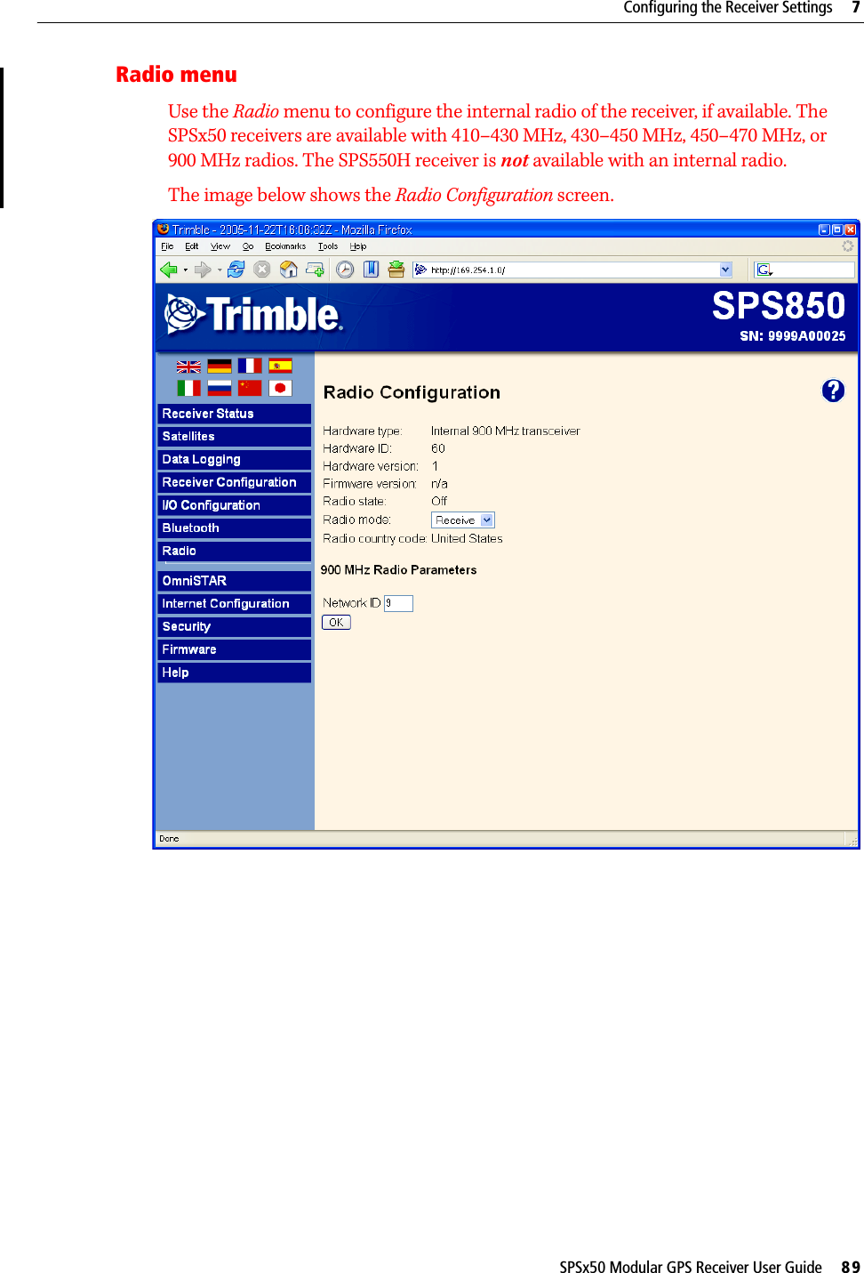 SPSx50 Modular GPS Receiver User Guide     89Configuring the Receiver Settings     7Radio menuUse the Radio menu to configure the internal radio of the receiver, if available. The SPSx50 receivers are available with 410–430 MHz, 430–450 MHz, 450–470 MHz, or 900 MHz radios. The SPS550H receiver is not available with an internal radio.The image below shows the Radio Configuration screen.