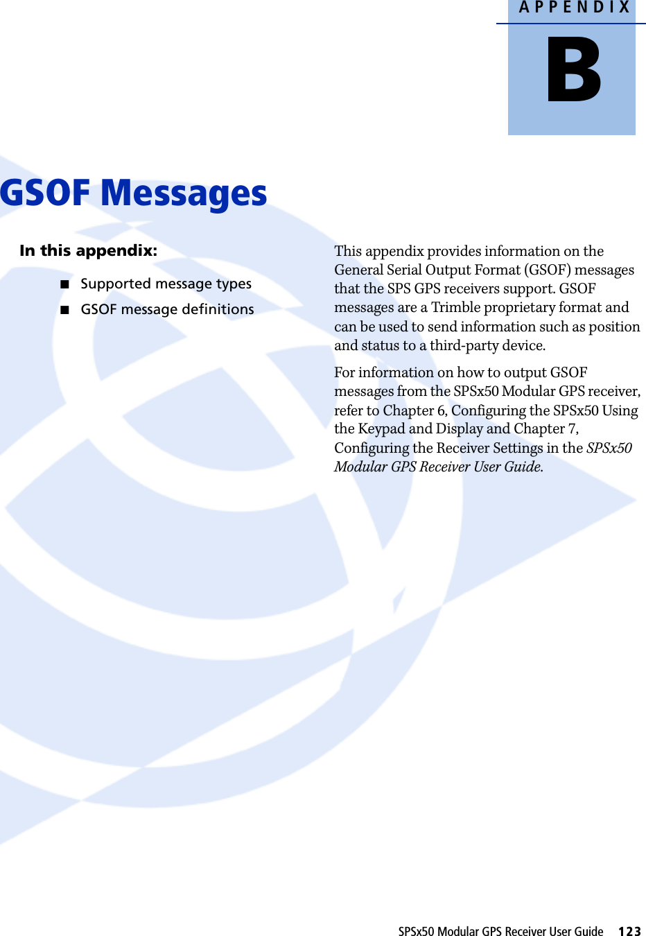 APPENDIXBSPSx50 Modular GPS Receiver User Guide     123GSOF Messages BIn this appendix:QSupported message typesQGSOF message definitionsThis appendix provides information on the General Serial Output Format (GSOF) messages that the SPS GPS receivers support. GSOF messages are a Trimble proprietary format and can be used to send information such as position and status to a third-party device.For information on how to output GSOF messages from the SPSx50 Modular GPS receiver, refer to Chapter 6, Configuring the SPSx50 Using the Keypad and Display and Chapter 7, Configuring the Receiver Settings in the SPSx50 Modular GPS Receiver User Guide.