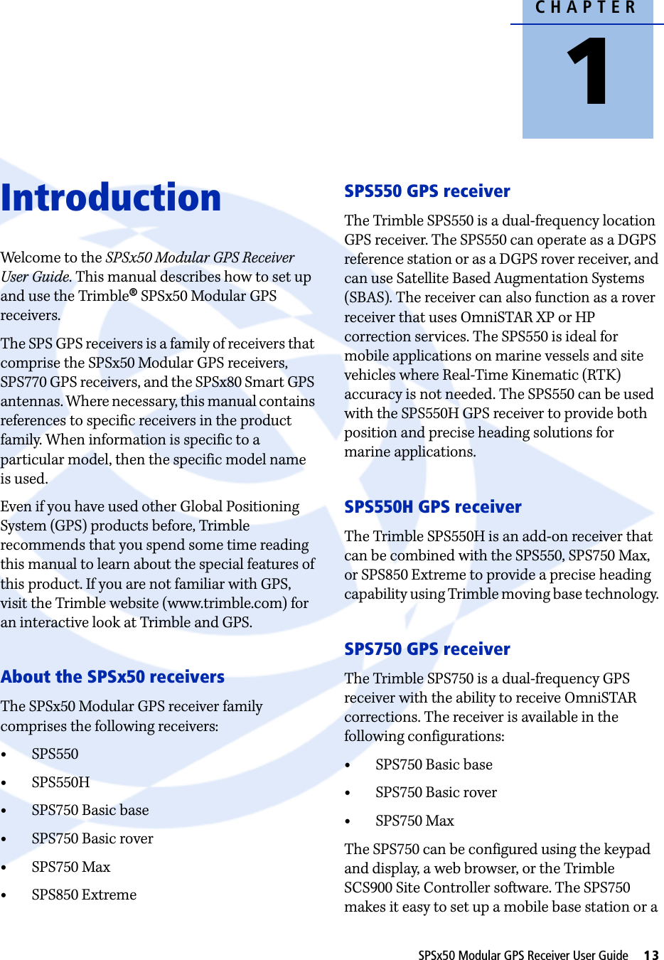 CHAPTER1SPSx50 Modular GPS Receiver User Guide     13Introduction 1Welcome to the SPSx50 Modular GPS Receiver User Guide. This manual describes how to set up and use the Trimble® SPSx50 Modular GPS receivers. The SPS GPS receivers is a family of receivers that comprise the SPSx50 Modular GPS receivers, SPS770 GPS receivers, and the SPSx80 Smart GPS antennas. Where necessary, this manual contains references to specific receivers in the product family. When information is specific to a particular model, then the specific model name is used. Even if you have used other Global Positioning System (GPS) products before, Trimble recommends that you spend some time reading this manual to learn about the special features of this product. If you are not familiar with GPS, visit the Trimble website (www.trimble.com) for an interactive look at Trimble and GPS.About the SPSx50 receiversThe SPSx50 Modular GPS receiver family comprises the following receivers:•SPS550•SPS550H•SPS750 Basic base•SPS750 Basic rover•SPS750 Max•SPS850 ExtremeSPS550 GPS receiverThe Trimble SPS550 is a dual-frequency location GPS receiver. The SPS550 can operate as a DGPS reference station or as a DGPS rover receiver, and can use Satellite Based Augmentation Systems (SBAS). The receiver can also function as a rover receiver that uses OmniSTAR XP or HP correction services. The SPS550 is ideal for mobile applications on marine vessels and site vehicles where Real-Time Kinematic (RTK) accuracy is not needed. The SPS550 can be used with the SPS550H GPS receiver to provide both position and precise heading solutions for marine applications.SPS550H GPS receiverThe Trimble SPS550H is an add-on receiver that can be combined with the SPS550, SPS750 Max, or SPS850 Extreme to provide a precise heading capability using Trimble moving base technology. SPS750 GPS receiverThe Trimble SPS750 is a dual-frequency GPS receiver with the ability to receive OmniSTAR corrections. The receiver is available in the following configurations:•SPS750 Basic base•SPS750 Basic rover•SPS750 MaxThe SPS750 can be configured using the keypad and display, a web browser, or the Trimble SCS900 Site Controller software. The SPS750 makes it easy to set up a mobile base station or a 