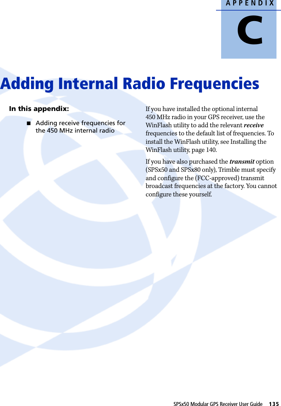 APPENDIXCSPSx50 Modular GPS Receiver User Guide     135Adding Internal Radio Frequencies CIn this appendix:QAdding receive frequencies for the 450 MHz internal radioIf you have installed the optional internal 450 MHz radio in your GPS receiver, use the WinFlash utility to add the relevant receive frequencies to the default list of frequencies. To install the WinFlash utility, see Installing the WinFlash utility, page 140.If you have also purchased the transmit option (SPSx50 and SPSx80 only), Trimble must specify and configure the (FCC-approved) transmit broadcast frequencies at the factory. You cannot configure these yourself.