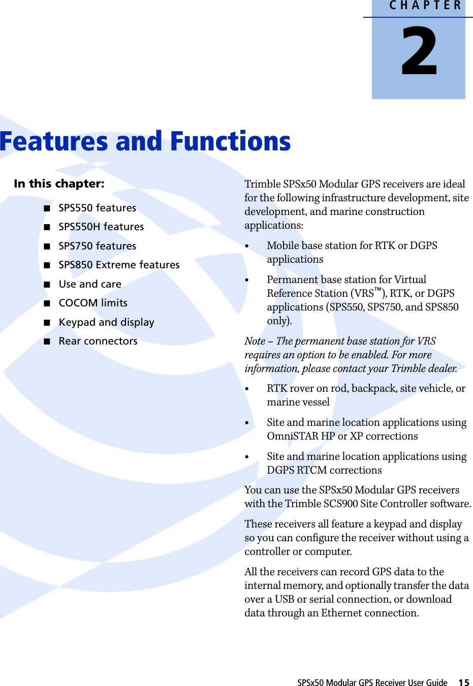 CHAPTER2SPSx50 Modular GPS Receiver User Guide     15Features and Functions 2In this chapter:QSPS550 featuresQSPS550H featuresQSPS750 featuresQSPS850 Extreme featuresQUse and careQCOCOM limitsQKeypad and displayQRear connectorsTrimble SPSx50 Modular GPS receivers are ideal for the following infrastructure development, site development, and marine construction applications:•Mobile base station for RTK or DGPS applications•Permanent base station for Virtual Reference Station (VRS™), RTK, or DGPS applications (SPS550, SPS750, and SPS850 only).Note – The permanent base station for VRS requires an option to be enabled. For more information, please contact your Trimble dealer.•RTK rover on rod, backpack, site vehicle, or marine vessel•Site and marine location applications using OmniSTAR HP or XP corrections•Site and marine location applications using DGPS RTCM correctionsYou can use the SPSx50 Modular GPS receivers with the Trimble SCS900 Site Controller software.These receivers all feature a keypad and display so you can configure the receiver without using a controller or computer.All the receivers can record GPS data to the internal memory, and optionally transfer the data over a USB or serial connection, or download data through an Ethernet connection.