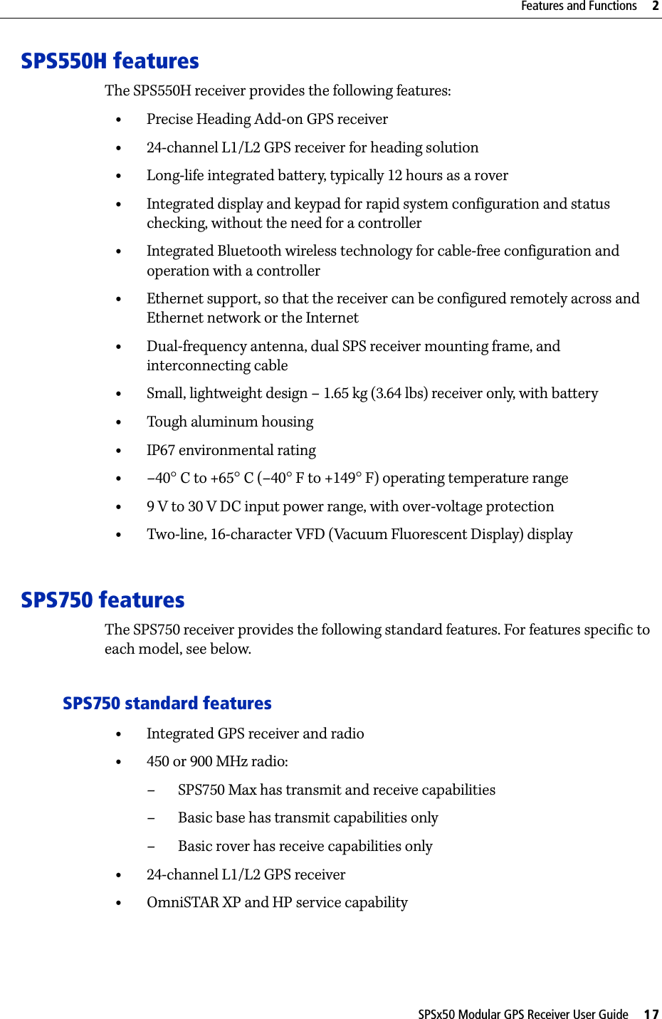 SPSx50 Modular GPS Receiver User Guide     17Features and Functions     2SPS550H featuresThe SPS550H receiver provides the following features:•Precise Heading Add-on GPS receiver•24-channel L1/L2 GPS receiver for heading solution•Long-life integrated battery, typically 12 hours as a rover•Integrated display and keypad for rapid system configuration and status checking, without the need for a controller •Integrated Bluetooth wireless technology for cable-free configuration and operation with a controller•Ethernet support, so that the receiver can be configured remotely across and Ethernet network or the Internet•Dual-frequency antenna, dual SPS receiver mounting frame, and interconnecting cable•Small, lightweight design – 1.65 kg (3.64 lbs) receiver only, with battery•Tough aluminum housing•IP67 environmental rating•–40°C to +65°C (–40°F to +149°F) operating temperature range•9 V to 30 V DC input power range, with over-voltage protection•Two-line, 16-character VFD (Vacuum Fluorescent Display) displaySPS750 featuresThe SPS750 receiver provides the following standard features. For features specific to each model, see below.SPS750 standard features•Integrated GPS receiver and radio•450 or 900 MHz radio:– SPS750 Max has transmit and receive capabilities– Basic base has transmit capabilities only–Basic rover has receive capabilities only•24-channel L1/L2 GPS receiver•OmniSTAR XP and HP service capability