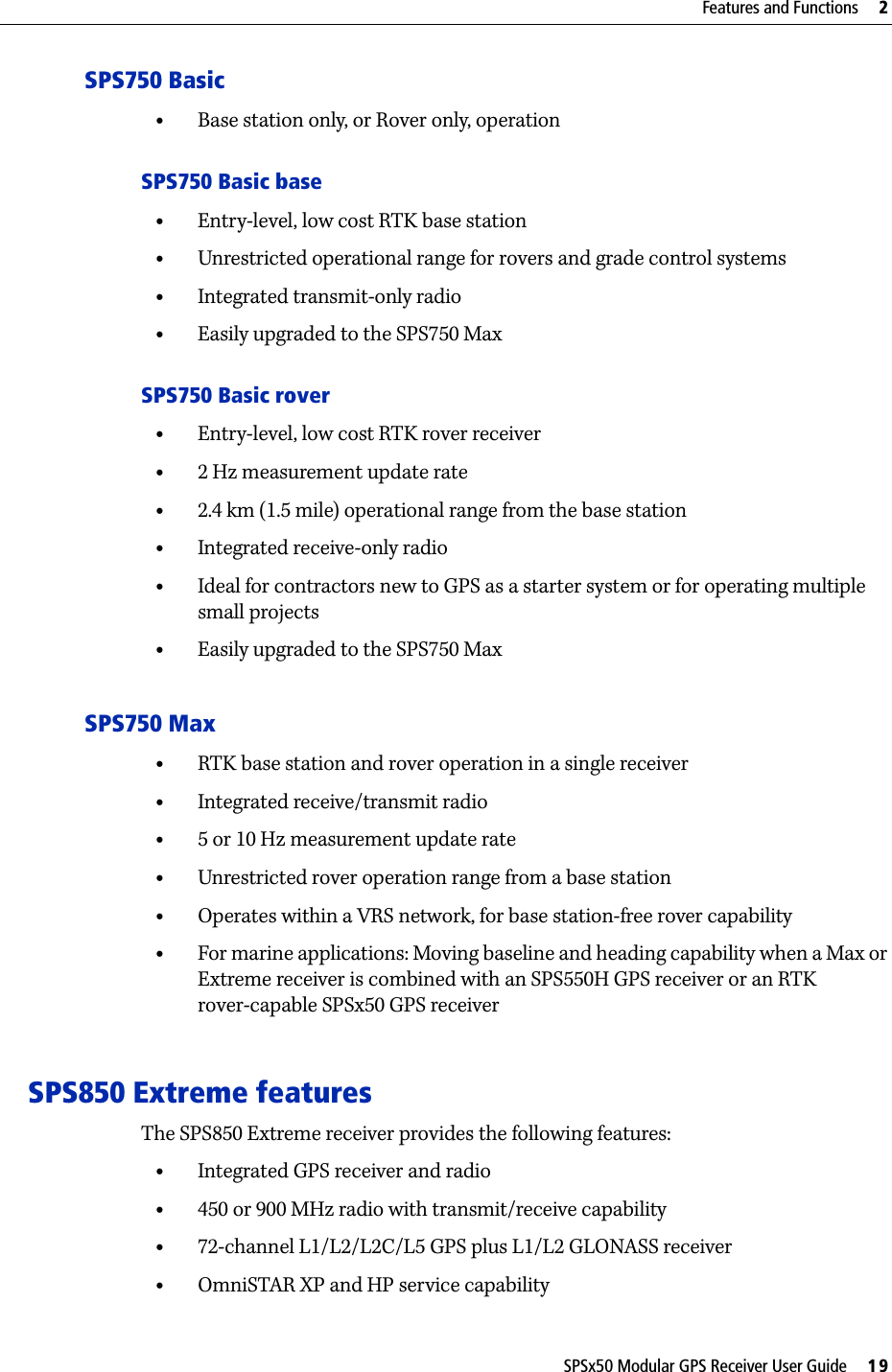 SPSx50 Modular GPS Receiver User Guide     19Features and Functions     2SPS750 Basic•Base station only, or Rover only, operationSPS750 Basic base•Entry-level, low cost RTK base station•Unrestricted operational range for rovers and grade control systems•Integrated transmit-only radio•Easily upgraded to the SPS750 MaxSPS750 Basic rover•Entry-level, low cost RTK rover receiver•2 Hz measurement update rate•2.4 km (1.5 mile) operational range from the base station•Integrated receive-only radio•Ideal for contractors new to GPS as a starter system or for operating multiple small projects •Easily upgraded to the SPS750 MaxSPS750 Max•RTK base station and rover operation in a single receiver•Integrated receive/transmit radio•5 or 10 Hz measurement update rate•Unrestricted rover operation range from a base station•Operates within a VRS network, for base station-free rover capability•For marine applications: Moving baseline and heading capability when a Max or Extreme receiver is combined with an SPS550H GPS receiver or an RTK rover-capable SPSx50 GPS receiverSPS850 Extreme featuresThe SPS850 Extreme receiver provides the following features:•Integrated GPS receiver and radio•450 or 900 MHz radio with transmit/receive capability•72-channel L1/L2/L2C/L5 GPS plus L1/L2 GLONASS receiver•OmniSTAR XP and HP service capability