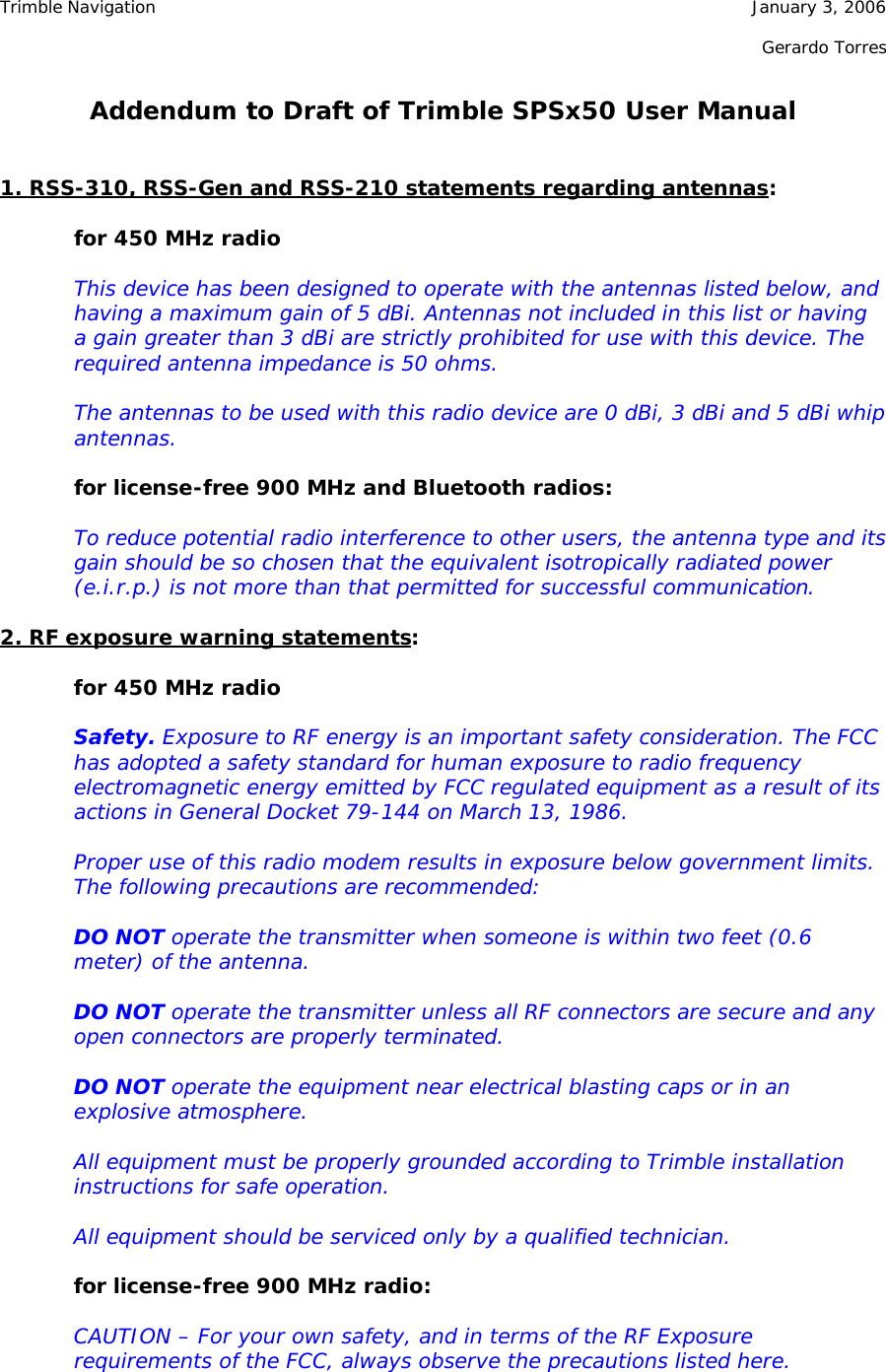 Trimble Navigation    January 3, 2006        Gerardo Torres  Addendum to Draft of Trimble SPSx50 User Manual   1. RSS-310, RSS-Gen and RSS-210 statements regarding antennas:  for 450 MHz radio  This device has been designed to operate with the antennas listed below, and having a maximum gain of 5 dBi. Antennas not included in this list or having a gain greater than 3 dBi are strictly prohibited for use with this device. The required antenna impedance is 50 ohms.  The antennas to be used with this radio device are 0 dBi, 3 dBi and 5 dBi whip antennas.  for license-free 900 MHz and Bluetooth radios:  To reduce potential radio interference to other users, the antenna type and its gain should be so chosen that the equivalent isotropically radiated power (e.i.r.p.) is not more than that permitted for successful communication.  2. RF exposure warning statements:  for 450 MHz radio  Safety. Exposure to RF energy is an important safety consideration. The FCC has adopted a safety standard for human exposure to radio frequency electromagnetic energy emitted by FCC regulated equipment as a result of its actions in General Docket 79-144 on March 13, 1986.  Proper use of this radio modem results in exposure below government limits. The following precautions are recommended:  DO NOT operate the transmitter when someone is within two feet (0.6 meter) of the antenna.  DO NOT operate the transmitter unless all RF connectors are secure and any open connectors are properly terminated.  DO NOT operate the equipment near electrical blasting caps or in an explosive atmosphere.  All equipment must be properly grounded according to Trimble installation instructions for safe operation.  All equipment should be serviced only by a qualified technician.  for license-free 900 MHz radio:  CAUTION – For your own safety, and in terms of the RF Exposure requirements of the FCC, always observe the precautions listed here.  