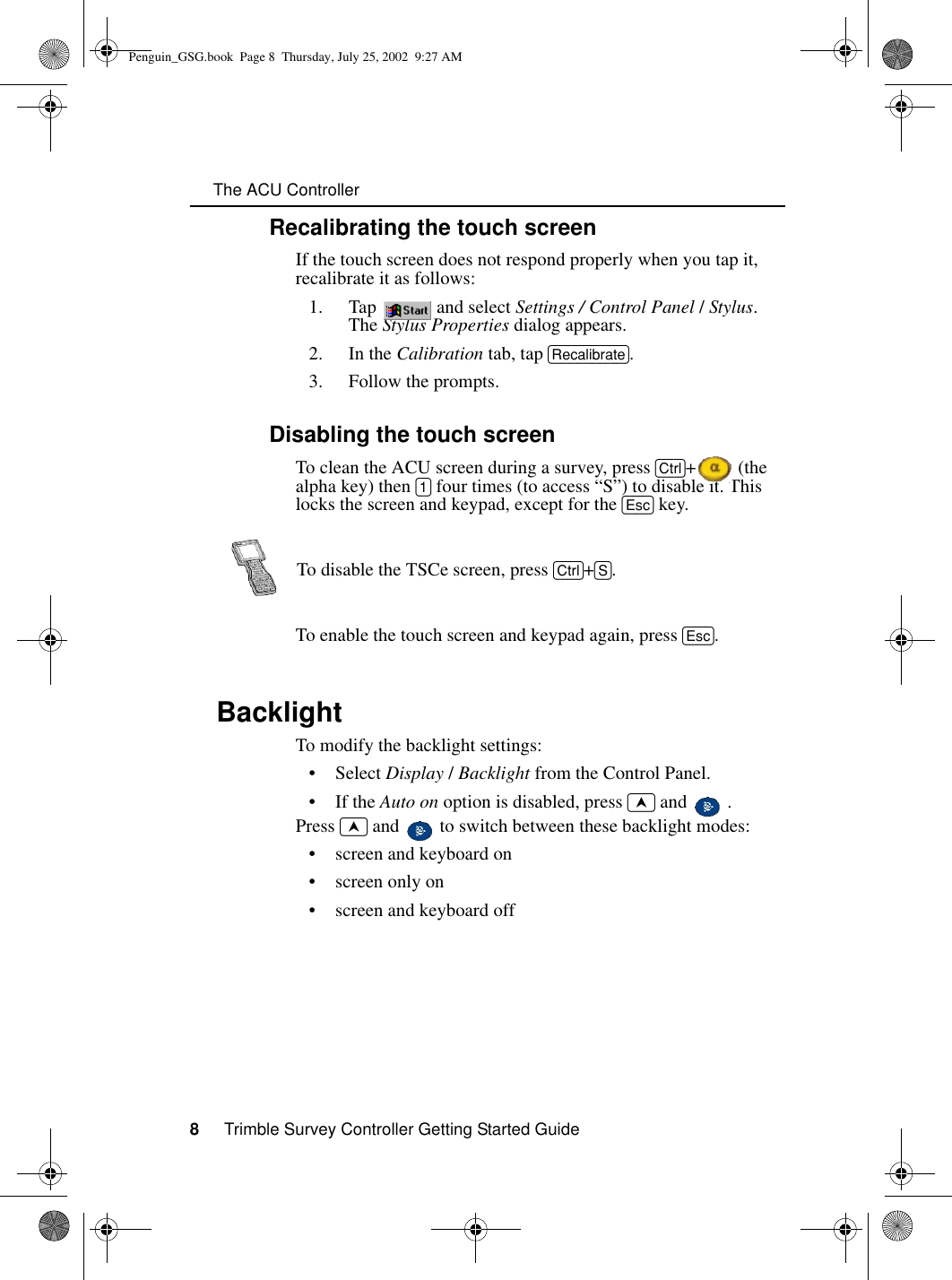     The ACU Controller8     Trimble Survey Controller Getting Started Guide1.4.1 Recalibrating the touch screenIf the touch screen does not respond properly when you tap it, recalibrate it as follows:1. Tap  and select Settings / Control Panel / Stylus. The Stylus Properties dialog appears. 2. In the Calibration tab, tap [Recalibrate].3. Follow the prompts.1.4.2 Disabling the touch screenTo clean the ACU screen during a survey, press [Ctrl]+  (the alpha key) then [1] four times (to access “S”) to disable it. This locks the screen and keypad, except for the [Esc] key.To enable the touch screen and keypad again, press [Esc].1.5 BacklightTo modify the backlight settings:•Select Display / Backlight from the Control Panel.•If the Auto on option is disabled, press ~ and   .Press ~ and   to switch between these backlight modes:• screen and keyboard on• screen only on• screen and keyboard offTo disable the TSCe screen, press [Ctrl]+[S].Penguin_GSG.book  Page 8  Thursday, July 25, 2002  9:27 AM