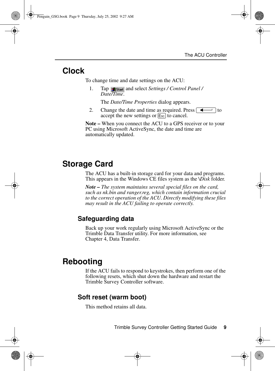 Trimble Survey Controller Getting Started Guide     9The ACU Controller1.6 ClockTo change time and date settings on the ACU:1. Tap  and select Settings / Control Panel / Date/Time.The Date/Time Properties dialog appears.2. Change the date and time as required. Press = to accept the new settings or E to cancel.Note – When you connect the ACU to a GPS receiver or to your PC using Microsoft ActiveSync, the date and time are automatically updated.1.7 Storage CardThe ACU has a built-in storage card for your data and programs. This appears in the Windows CE files system as the \Disk folder.Note – The system maintains several special files on the card, such as nk.bin and ranger.reg, which contain information crucial to the correct operation of the ACU. Directly modifying these files may result in the ACU failing to operate correctly.1.7.1 Safeguarding dataBack up your work regularly using Microsoft ActiveSync or the Trimble Data Transfer utility. For more information, see Chapter 4, Data Transfer.1.8 RebootingIf the ACU fails to respond to keystrokes, then perform one of the following resets, which shut down the hardware and restart the Trimble Survey Controller software.1.8.1 Soft reset (warm boot) This method retains all data. Penguin_GSG.book  Page 9  Thursday, July 25, 2002  9:27 AM