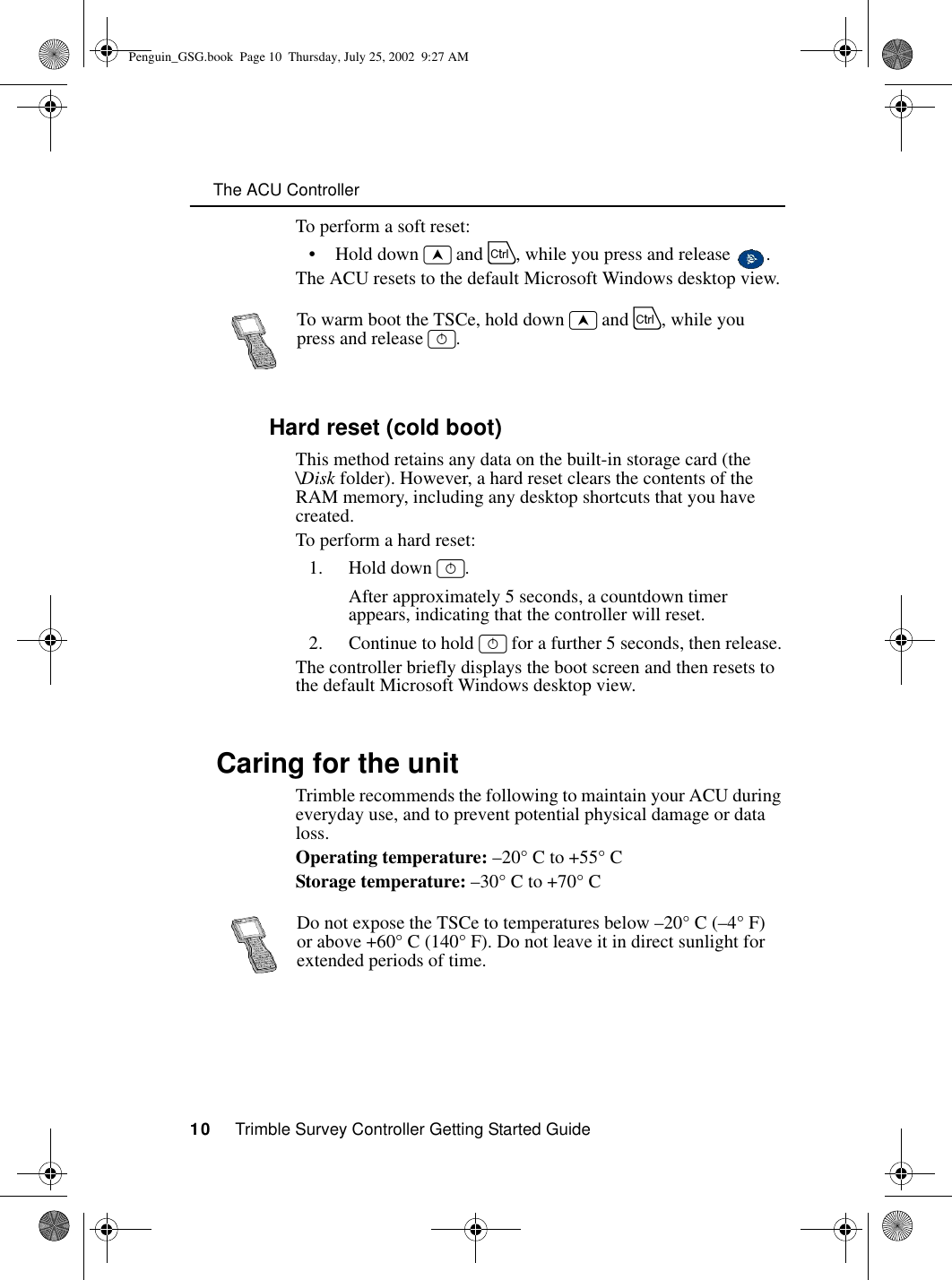      The ACU Controller10     Trimble Survey Controller Getting Started GuideTo perform a soft reset:• Hold down ~ and C, while you press and release  .The ACU resets to the default Microsoft Windows desktop view.1.8.2 Hard reset (cold boot)This method retains any data on the built-in storage card (the \Disk folder). However, a hard reset clears the contents of the RAM memory, including any desktop shortcuts that you have created.To perform a hard reset:1. Hold down _.After approximately 5 seconds, a countdown timer appears, indicating that the controller will reset.2. Continue to hold _ for a further 5 seconds, then release.The controller briefly displays the boot screen and then resets to the default Microsoft Windows desktop view.1.9 Caring for the unitTrimble recommends the following to maintain your ACU during everyday use, and to prevent potential physical damage or data loss.Operating temperature: –20° C to +55° CStorage temperature: –30° C to +70° CTo warm boot the TSCe, hold down ~ and C, while you press and release _.Do not expose the TSCe to temperatures below –20° C (–4° F) or above +60° C (140° F). Do not leave it in direct sunlight for extended periods of time.Penguin_GSG.book  Page 10  Thursday, July 25, 2002  9:27 AM