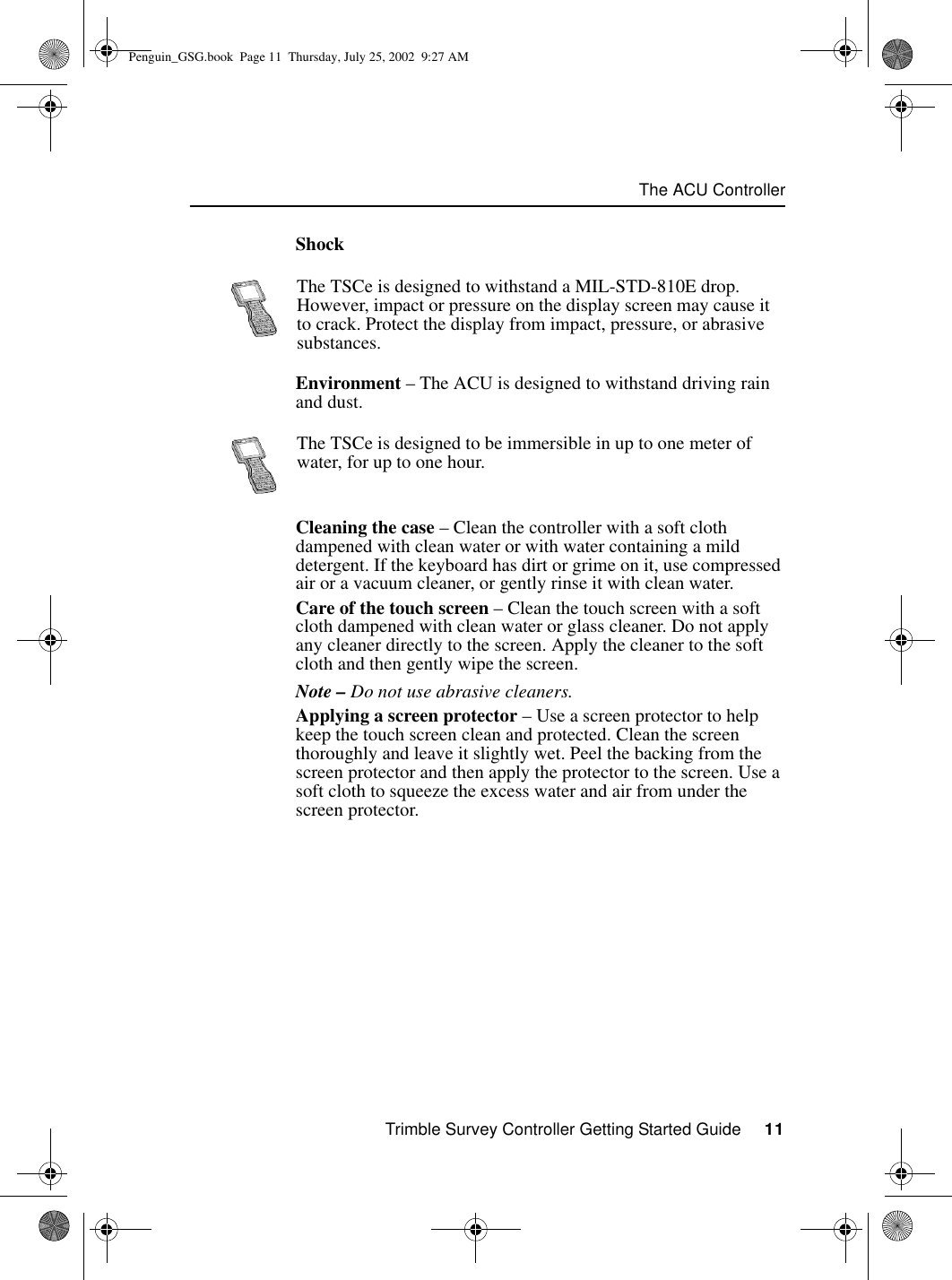 Trimble Survey Controller Getting Started Guide     11The ACU ControllerShockEnvironment – The ACU is designed to withstand driving rain and dust.Cleaning the case – Clean the controller with a soft cloth dampened with clean water or with water containing a mild detergent. If the keyboard has dirt or grime on it, use compressed air or a vacuum cleaner, or gently rinse it with clean water.Care of the touch screen – Clean the touch screen with a soft cloth dampened with clean water or glass cleaner. Do not apply any cleaner directly to the screen. Apply the cleaner to the soft cloth and then gently wipe the screen.Note – Do not use abrasive cleaners.Applying a screen protector – Use a screen protector to help keep the touch screen clean and protected. Clean the screen thoroughly and leave it slightly wet. Peel the backing from the screen protector and then apply the protector to the screen. Use a soft cloth to squeeze the excess water and air from under the screen protector.The TSCe is designed to withstand a MIL-STD-810E drop. However, impact or pressure on the display screen may cause it to crack. Protect the display from impact, pressure, or abrasive substances.The TSCe is designed to be immersible in up to one meter of water, for up to one hour.Penguin_GSG.book  Page 11  Thursday, July 25, 2002  9:27 AM